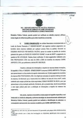 l.., "

,.0

"'-"'*1@Mtg#'*~~'1:@ff?i"iiriW~'*'*kt&?&NY'6&:t"jj@tt''M'

;h~jf<.""",",,,, ,,',

:
,
I
)

,
,
,,
,,
,,
,

,
)

,,
,
,,

,
,
,,

)

)

.

""~:;>2,t,'_::.:'-,,'" ." "":";({':1;'1;(),''-;',·,:,,

a

;

'0;;

L

4)

(~

V

CARRE COMUNICAC,3,O: ami.lisesfinanceiras consubsanclada5 no
as

laudo de Exame Financeiro n' 145012007-INC/DPF nao registram nenhum pagamento em
benelicio desla empresa reaJizado por qualquer pessoa fisica ou juridica vincwlada 30
ESQUEMA MONTADO POR MARCOS VALERIO, apessr de constar na planilha de controle

1

gerencial dos gastos do FUNDO DE INCENTIVO VlSANET no ano de 200310 pagarnento da
0
quanUa de R$ 2,073,552,00. Todavia,Imam ve1ificados 10 (dez) pagament03 realizados pela
DNA PROPAGANDA l TDA 00$ anos de 2003 e 2004 em beneficia da empresa CARRE
AIRPORTS LTDA, que perfizeram 0 lotalde R$1.082,550,25.
Visanda a obtem;iio de in!omla90eS a respeito da natureza destas transal;iie3,
!oi expedidoQ Oficio nO 30812010_ DFINJDCOR/DPF a empresa CARRE AIRPORTS LTDApara
que apresentassem os documentos de suporte relacionadosaos 10 (dez) pagamentos rocebidos
da empresa DNA PROPAGANDA LTDA. Em dilig~ncias realizadas no $Uposto endereyo da sede
da empresa, !oi inform ado que a mesma te~~ ida a faiencia ha cerca de cinco an037sendo
.,
contatado pela equipe policiat seu sl'do-responsavel, OSMAR RICARDO DA SILVA, para que
apresentasse a documentar;ao pertinente. Entretanto, ate a presente data,nao foi 'encaminhada
a esta org.)o policiat pela com a solicitar;ao de informar;aes a respeito· natureza dos
da
pagamentos.

)

,
,
,
,

lsto posto, reputa-se necess6ria a instaura~ao de Inquerito espedfico
Instaurado na instanda adequada, conforme estrategia de desmembramenjo
Mlnisterio Pubtico Fodera.l,quando podera ser raaliudo

a
idantlfica~lio

a ser

adotada pete

da natureza e 0

)

conseq(ienle flIstreamenjc

)

75R,.,J,mbre-,e, m", um. v"'-', que "te documonto foi aproson"dQ pol. propri. DNA PROPAGANDA
LTDA.
" Es" data coincido wm () inicio uas invooligo,6es do !lSQU~MJ. MONTAnO POR MARCOS
vAL8RlO,

)

-YMiH*'

:",;;:e{><;:.:':l~;'-::'''''h'~''i/

meios ilegals de lnfluencia politlca para obter b~neffelos comerciais.

)

J

"',

Minlsrerio Publico Federal, quando poden ser veriflcado se refllrida empresa utllizava

)

)

';'<Y':"

MJ-DEPARTAMENTO
DE POLiCIA FEDERAL
DIRETORIA DE COMBATE AO CRIME ORGANIZADO
D!VISAo DE REPRESSAO A CRIMES FINANCEIROS

)

)

.

dos reeursos recebid,os pela CARREAtRPORTS LTOA.

n

 