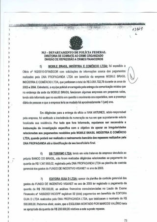 )
,
,

a

.".' .• "..•".......
. '.", ....
..;, L"·"·0l"~,"'r"t.r":"'''''·n...... ' '''''.''' . ."
,<'
"'d~2q'

...
~4ltk:l>1¥'&~ ~'flli'*t~c ,."
-,
,
.'_' ,,' "<':~.~$,"""";""""'-'"

)'

,.. "J .....~
"

.' ,.

'--

"

'.'

,

,,
,
,,
,,
,
,
,
,
,
I

)



MJ -DEPARTAMENTO

DE POLiCIA FEDERAL
DIRETORIA DE COMBATE AO CRIME ORGANIZADO
mVisAo DE REPRESSAo A CRIMES F1NANCEIROS

5)

MOBILE BRASILINDUSTRIA E COM~RCJO LTDA: !oi expedido 0

Ollcio nO 16m010-0FINIDCOR

Gamsolicitar;oes de in!orrnayiies acerca dos p<!gamentos

realizados psla DNA PROPAGANDA LTDA em beneficio da empresa MOBILE BRASIL
INDUSTRIA E COM~RCIO LTDA, que perfizeram 0 totalde R$ 3.051.702,78 durante os anos de
2003 a 2004, Entretanto, a equipe policialencarreQadapela entrega da oomunicayao relatou que
no enderer;o da sede da MOBILE BRASILfuncion~m algumas empresas em pequenassalas,
tendo sido infurmado que no escrit6rio em queslao 0rnovimenlo era esporMioo, sem aprl1Sen~
diariade pessoase que a empresa teria se mudad? M aproximadamente {urn) ano.
1

)

)

)
)

Em diligencias para a entrega do oflcio a
IVAN ANTUNES, s6cio-responsiwel
pela empresa, foi verilicado a inexisl~ncia da numerayao na rua em que supostamenle es1arta
localizada sua residenda. Por tudo que fora Informado, reputamos
instaura~iio., da. i~vestiga~ao

ser necessaria

a

eS[H!cifica com 0 objetivo de apurar as
irregu!aridades

ralacio~adas aos pagamentos reeebidos pata MOBilE BRASILNOUSTRIA E COMERCIO
I

)

LTDA, quando pod era ser raa1izado(I rastr&amento bancari(l dos repasses realizados pela'

,
,,

DNA PROPAGANDA at~ 31dentiflea~iio de seu be~efici;rlo final.

,
,
,

gerencial dos gastos do FUNDO DE INCENTIVO VISANET no ano de 2003,

)

)

,

6)

Be TURISMO LTDA: tendo em vista ralar-se de empresa vinculada ao

proprio BANCO DO BRASIL, nl!o foram realizadas dilig~ncias relaclonadas ao pagamenlo da
quantia de R$ 1,347.650,02, regislrada peta DNA PROPAGANDA LTDAn~
planilh~ de conlroie

)

)

,
,
,,

7)

EOITORA GUIA D LTDA:
apesar da planilha de conlrole gerenciajdos

gastos do FUNDO DE INCENTIVO VISANETno ano de 2003 ler registrado 0 pagamento da
quanlia_de R$ 790.000,00, as analises financeiras co~subslanGiadas no Laudo de Exame
FinallCeiro_n' WiOI2007·INCIDPF registram 02 (dois) pngamentos em beneflcio da EDITORA

)

GUIA D LTOA realizados pela DNA PROPAGANDA LTDA, que lotalizaram 0 montane R$
de

)

590,000,00, Podemos alerir, assim, que 0 ESQUEMA MONTADO POR MARCOS VAL~RIO lena
se apropriado da quanlia de R$ 200,000,00 relalivos a este SUp::!SID
repasse.

73

L

 