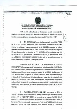 ,,
,

L



II

,,
,

MJ - DEPARTAMENTO DE POLicIA FEDERAL

)

DIRE:TORIA DE COMBATE AO CRIME ORGANJZAOO
DlVlsAO DE REPRESsAO ACRIMES FINANCEIROS

)

Tendo em vista a dificuldade de seidentificar com precisao a pessoa juridic~

)

beneficiMa 60S recursos, vel que nao fora mefICionada 0 CNPJ da empresa registros
nos
bancarios analisados, deixou-se de realizar diligenciasjunto a EDITORA GUIA 0 LlOA.

)
)

8)

)

,,
,

TVl MULTIM1DlA
LTDA: na planilha de controle geJencial do FUNOO

DE INCENTIVO VISANET, referenle aos gastos supostamenle ocorridos no ~no de 2003,

)

encontrar-se registrado a pagamento da quantla de R$ 690.000,00,
sando que as anMses



ffnanooiras consubstanciadas

nolaudo de Exame FinanceironO 145012007·INCIDPF

regislram

04 (qualm) pagamenlos em beneficia cia TV1 MULTIMIOIALTOA, realizados para DNA

)

PROPAGANDA LTDA, que lo!alizaram 0 monlen!e de R$
311.343,40. Podemos alenr, assim,

)

que a ESQUEMA MONTADO POR MARCOS VALtRIO

)

quantia de R$ 378.656,600 relativos a este $uposto rcpasse.

teria se apropriado, o menos, de
a

)

,
,

)

Foi soli~itado 11TV1 MULTIMIDIA

LTDA, alraves do olleio" 33012010 n

DFINIDCORlDPF, informa,oes a respeito dos pagamentos realizados pela DNA PROPAGANDA

,

LTDA, tais como oonlratos, no(as fiscais, registros oonlabeis e dentre oonsiderados neeess<'uios.

)

2003, realizados alraves da ag~ncia DNA PROPAGANDALTDA, dizem respaito il readequ~M

)

e atualilal1<io do Video Institucional da insmul~o

)

Mem6ria da Comunice,ao.

)

,
,
)

,

)

)
)

,,
,
,,

)

Reterida empresa inlormou que os pagamentos oriundos o BANCO DO BRASIL no ano de
d

financeira eslat<ll, alsm de produzirProjato
0

Oesta forma,comprova-se que lais pagamentos nao possuem

qll3lquer relayiio com 8<;ues de marketing para incentiver a aquisi91lOa uso dos carloss com a
bandeira VISA, objeto necessiuio de qualquer repasseealizado palo FUNOO DE INCENTIVO
r
VISANET.

9)

ALFANDEGA

PARTICIPACOES

LTOA: amresposta ao OOcio n'

17112007 - MESP1DCORIDPF, (constanta Il O.358 segundo numera~o adotada nos regislros
policiais . IPL nO 002l2007"DFINIDCORj,

0 representanle

da empresa, ALVARO OSCAR

FERRAZ JUcA, informouque 0 pagamento no valor de R$ 650.000.00
rcfere-se ao Contreto de
Patrocinio a A<;uesPromocionais do empreendimento PACO DAALFANDEGA
BANCO DO BRASIL S/A. cujos pagamentos

celebrado com 0

foram realizadOS alraves da COMPANHIA

74

 