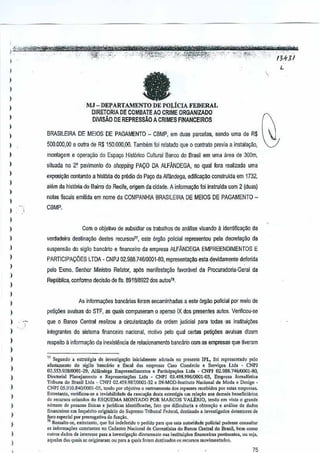 I
I

..
--0

"""

__

0_

-

"~;Ii;"'<" 'C'·,. '
'.,
,-','-

,

;'."'i:--'JR!'Itt>~~:"-:'-"~~4~P.H;~·
"", _;',':-'
,
..
.,.,,- ,,(',",','-'
...... '
.;,'-'/""
-

MJ -DEPARTAMENTO
)

DIRETORIA

)

DMSAo

)

)

,

)

7'1

,

a

1

,
,
,
,

-'~."'3'

,



DE POLtCIA FEDERAL

DE COMBATE AO CRIME ORGAN1ZADO

DE REPRESsAO A
CRIMES FINANCEIROS

BRASILEIRA DE MElDS DE PAGAMENTO _ CBMP,em duas parcelas, sendo uma de RS
500.000,00 e oulm de R$150,QOO,(HJ, Tambem loi relalado que 0 contrao previaa instala9ilo,
montagem e op.era,ao do Espayo Hislorica Cultural Banco do Brasil em uma area de 300m,
siluada no. ~ pavimento do shopping PACO DA ALFANDEGA, 00 qual fora realizada uma
exp05~ao oonlando a hisl6ria doprediQ do Payo da Alfandega, edificac;ljo construida em 1732,
altlm da hist6ria do Bairro do Recife, origem da cidade, A informa~

foinsirulda com 2 (dUllS)
i

,,
,

nolas fisC<lisemWda em nome da COMPANHIA BRASILEIRA DE MEIOS DEPAGAMENTO-

)

verdadeira deslinayao destes recursosll, este 6rgao polieial representou pela decretaCiio da

)

suspensao do sigilo banGa~oe finanC(,Jiroda emplesa AlFANDEGA EMPREENDIMENTOS E

)

,
,
,
)

CBMP.

Com 0 objetivo de subsidiar os trabalhos de aniltise visando

PARTICIPA90ESLTDA"

a identincagao

da

CNPJ 02.S88.7461000HIO, representay~o esta devidamente defmida

pelo Exmo., Senhor Ministro Relator, ap6s manifesta9ao favoRJvel da Procuradoria-Geral da
Republica, conforme deciMo de fis. 891818922 dos autos1i.

)

As informaQ5es bancMas loram errcaminhadas a este 6rgao policial por meio de

)

)

petiy6es avulsas do STF, as quais compuseram 0 apenso IX dos presenles autos. Verifiwu·se

)

que

)

int€grantes do sistema finaneeim naQonal, motivo pelo qual certaspeti.,oos avulsas di~em

)

respeito a infunmyao da inexislencia de relacionamento bancario oom as empresas que Uveram

0

Banoo Central real;zou a circularizay1lo da ordem judicial para todas -as insljjui~oes

)

,,

)

,
)

)

,
,,

)

" Segundo a e'trategi. de inve'tig,,!.o iolci.lmentc adQ1ad. no present. !PI., foi ropresentado polo
.fostamooto do sigilo b.noirio e fiscal das elllpr=
Caso Ccmercio e Servi..." Ltd •• CNPl
02.553.923/0001-29.
A1f;ind<ga Empreendimcntos , PariiciF',oes
Ltd•• CNPJ 0291>8.7%10001--30,
Dirctorial Planej"""nlO e Represen",oe, Ltd ••
GNP] 03.49S_996iOOOH1~, Empr"'" lorn.lls,i""
Tdoun. do Brasill.1da - a,'Pl 02.459.987/0001·32 e IN·MOD·'o,,itulo Nacion.l do Motia e D"igu •
CNPJ OS.91O.840Al001--05, tendo pm objctivo 0 r.. treamento do, rep"'"
r"""bido. jIOr estas emp'''''''.
En''''"'''to, verifico"_, •• ;nvi.bilidado d. "ec~i.o de>i. ",iratcgi. em Id'I'M oos do",o;s i.>eneficiltrio,
00 roeuroos orinnd", do ESQUEMA MONTADO POR MARCOS VALERIO, tendo om vi,," 0 graodo
"lim'''' de pcsseas lisk:r. 0 jurIdic" idOlJi;fk.d", f'to que dwooll,ri, a 001""<;'0 e .n:ilise d. dado,
!Ina"e",,,,, em Inquerito origj;,irio do Supromo Tribuna] F,d."Il, dostin.do. inves!ig.d", d.tentores do
foro .. peel.l por pre,rog.t;va de fun",o.
"R .. ,.IIe-,., en!rclanto, ~ue fa; indeferido 0 j>Odido!>"", ue _ autoridade polidal pude"e consult"
q
as inlorm.,oes constanle. no Cadastro Nacion.1 de Correnti" .. do BM", Ceolral do Bra<il, bern como
ou"o, dado, de mter.". para Rinve5lig''''o d;ret,monic ,,., ,",tilUi",,,, finaneoir.. pertinon<" ou .cja,
.quel .. das quai,.o origin'ram ou para. qu,i, foram d,stin.,dos 0, recurao, IDQvimontados,

75

 