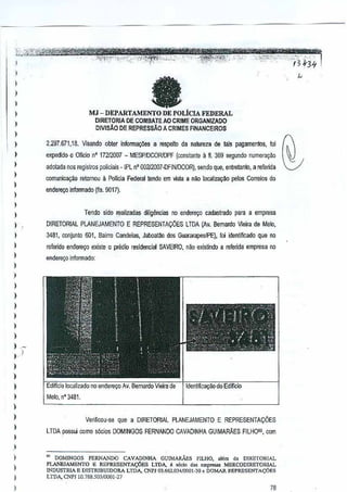 ';"3.

I
)

,
,

"

a

)

,

MJ - DEPARTAMENTO DE POLiCIA FEDERAL
DlRETORIA DE COMBATEAOCR1ME ORGANlZAOO
DIVISAO DE REPRESSAO A CRIMES FINANCE1ROS

)
)

,
,
,
,
,

2.:m.671,18.

)

DIRETORIAL PLANEJAMENTO

i

3481, conjunlo 601, Sairm Candeias, Jaboat~o dos GuaRlrapeslPE), foi
identificado que no

)

Visando obler informava€s a respei!o da natureza de tais pagamentos, 101

expedido 0 afieio n' 17212007 - MESPIDCORfOPF lconstanie a fl. 369 segundo numera930
adotada nos r~istros ~Dliciais" IPL nO 002l2007-DFINtDCORj, sendo que, enirelanlo, a referida

)

comunica;ao retomou a Polleia Federol tendo em vista a nao [ocaliZ<l~ao
petos Correios do
enderevo infonnado (fis. 9017).

)

Tendo sido realizadas diligencias no endere90 cadastrado

,

E REPRESENTA96ES

para a empresa

LTDA (Av.
Bernardo Vieira de Melo.

refenda ender&;o existe 0 predio residencial SAVEIRO, nao existindo a referida empresa no

)

endere<;o informado:

)

)
)

,
,

)

)
)
).)

)

)
)
)

Edificio localizado no endere<;o Av. Bernardo Vieira-de' Iidenliffca~i!o doEdiftcio

)

Melo, n" 3481.

,

)

,

)

VerifJcou-se que a DlRETOR1AL PLANEJAMENTO E REPRESENTAr,;:OES
LTDA passui como s6cios DOMINGOS FERNANDO CAVADINHA GUIMARAES
FILH08G, com

I
)
)

,
)

'" DOMJ.NGOS FER..'iANDO CAVADINHA GUlMA.RAES FlLHO, .I<m <I. Dn!lJTORlAL
PLANEJAMEN1'O F. REP1UiSENTA(;6ES LTDA, e sOc", d" .mpr=
MERCODJRETOR~L
INDUSTRIA E D1STRIBBlDORA LTDA, CNPl 03.662.034{Oool-30e DOMAR REI'RESENTAq)ES
LTDA, CNPJ 10.788.50310001_27

78

 
