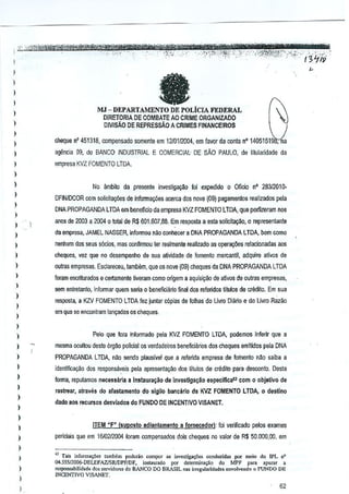 ,
,

a

,
,
I

MJ - DEPARTAMENTO DE POLiCIA FEDERAL
DIRETORIA DE COMBATE AO CRIME ORGANIZADO

,
,

cheque n' 451318, compBnsado somenle em1210112004, em favor da oonla n' 140515198;na

)

agencia

)

empre,a KVZ FOMENTO LTDA.

)

DMSAo

(}fl,

DE REPRESSAo A
CRIMES FINANCE1ROS

do BANCO INDUSTRIAL E COMERCIAl' DE SAO PAULO, de tilularidade da

)

,
,

)

)

No ~mbilo da presente investiga20 t'li expedido 0 Offcio n' 283J2010DFINIDCOR com solicitayiies dejnforma~6es acerca dos nove (09) pagamenlos

r€alizados pela

DNA PROPAGANDA LTDA em beneficio de empresa KVl FOMENTO
lTDA, que perfizeram nos

,
,
,

enos de 2003 a 2004 0 total de R$ 601.607,88. Em resposta a esta solicita~o, 0 represenlante

,

oulras empresa$, Esclareceu, tamMm, que os nove (09) cheques da DNA PROPAGANDA

I

)



,
,
,

)

da empresa, JAMEL NASSER, infoITll{lu nM conhecer a DNA PROPAGANDA

nenhum dos S€us s6cios, mas confirmou ler realmenle realizado as operar;:(ies reiacionadail

,
,

)

)

)
)

,
,
,
,

aos

cheques, Val que no oesempenho de sua aUvidade de fomenta mercantit, adquire ativos de
LTOA

foram escrilurados e certamente tiveram como origem a aquisi('iio de aljvos de outras em~resas,
sem enlretano, informar quem seria 0
beneficiano final des referidos titulos de credito. Em sua

resposta, a KZV FOMENTO LTDA fez juntar capias de lolhas do Uwo Diario e do Livro Razao
em que seencootram

luno;:ooosos cheques,

Pelo que lora informado pele KVZ FOMENTO

)
)

LTDA,bern como

LTDA,
podemos inferir que a

mesma GCultoudeste orgae poiiciai os verdadeims OOneficili.rios descheques emftidos pela DNA
PROPAGANDA

LTDA, nao sendo piallSlvel que,a referida
empresa de loinenta nM seibe a

identifiea,,&! des responsli.veis pela apresenta('iio
foalla, reputamos n!l(:essaria

dos titulos de credit<> desoonto,
para

a instaura~ilo de iovesllga~ao

raslrear, atraves do alastamento

Oesta

espeeffieal1 com C)C)bjetlvo de

do sigilC) baMciirlo da KVZ FOMENTO LTOA, 0 destlno

dado aos recursos desviados do FUNDO DE INCENTIVO VISANET.

)

)

ITEM tiF" (slIPosio adia~tamento

a lornece(!or):

foi verificado pelos exames

periciais que em 1610212004 foram compensados dois cheques no valor de R$50.000,00,

em

)

)

" Tai, inform."Oe, laonbem pmltrio compOTas investiga<;(i< c(md"";d,,, P'" me.io do lPL n'
..
04.555/2006·DELEfAziSR/DPFiDF, ;m;L!lurado P'" delermi",,,,O do MPF p.ra apurac •
~bilidade
clos,e,vido"" do BANCO DO BRASIL "as 'freguloridade. cnvolv<Iloo0 FUNDO DIl
lNCENTlVO

VISANET.

62

 