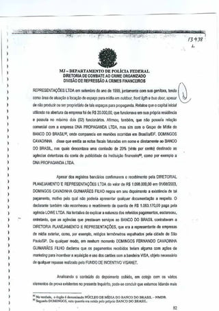 ,
,,
,
,
1

a

)

MJ - DEPARTAMENTO DE POLiclA FEDERAL
DIRETORIA DE COMBATE AO CRIME ORGANIZADO
DIVlsAo DE REPRESSAo A CRIMES FINANCEIROS

)
)

REPRESENTACOES

,
,

coroo area de atua~ao aloca,ao deespayo para midia em outdoor, front /iglh e bus door, apesar ~-

)

,,
,
,,
,
,,
,
,
,

)

)

)

)

,
,
,
,
,

)
)

)

)

,,
,

LTDA em se!embrodo ana de 1999, junlamente

com sua genitora,!ernlo (

de nao produzir 01.1 er proprielario de leis espa~os parn pmpaganda. Relalau que 0 capital iniela!
s
utilizado na abertura da empresa!oi de R$ 20.000,00, que funciona~a emsua pr6pria residenGla
e possula no maximo dois (02) funclomirios. Afirmou, lambem, que n~o possuia rela9iio
comerclal com a empresa DNA PROPAGANDA LTDA, mas sim com 0 Grnpo de Mldia do
BANCO DO BRASllll1, onde compareeia em reuni6es ocorridas em BrasfliaIDF. DOMINGOS
CAVADINHA

dis.se que emilia as notasiSCals faturadas em nome e diretamente ao BANCO
f

DO BRASil, nas quais desrontava uma COmtss<'lode 20% (vinte por cento) destin ado as
aglincias delenioras da conla de publlcidade dainstitui~ao financeira!!, como pllf exemplo a
DNA PROPAGANDA LTDA.

Apesar 60S registros bancarios confirmarem 0 recebimento pela DlRETORIAL
PLANEJAMENTO'-E REPRESENTA:OES LTDA do valor de R$ 1.098.000,00 em 01/08/200.3,
DOMINGOS CAVADINHA GUIMARAES FILHO negou em seu depoimenlo a existencia de tal
pagamento, molivo pelo qual nao poderia apresentar qualquer documenta~o

arespeito, 0

declarnnte tamMm niio reconheceu 0 recebimento da quanlia de R$ 1.063.170,00 paga pela

agencia LOWE LTDA Na tentativa de explicar a natureza dos referido5 pagamentos, esclareceu,
enlretanto, que as agendas que prestayam S€rvi9{)S ao BANCO DO BRASIL -con!ratavam a
DIRETORIA PLANEJNAENTO E REPRESENTA:OES, que era a representante de empresas
de mldia exterior, coroo, par exemplo, rel6gios term6melros espalhados peta cidade de Sao
Paulo/SP, De qualquer modo, em nenhum momenio DOMINGOSFERNANDO CAVADINHA
GUIMARAES FILl-IO declarou que os pagamentos recebidos teriam alguma comal{Oes de

marketing para incenli~ar a aqu[si~o e uso dos cartoos com a bandeirn VISA, cbje!o necessario
de qualquer repasse r€alizadopelo FUNDQ DE INCENTIVO VISANET.

)

,,

)

Analisando 0 conleudo do depoime/llo colhido, m cotejo com os vanos
e
elementos de prova existentes no presente tnquerito, pode-se concluir que estamos lidamio mais
., Na v'Nado, 0 orgio e deoomi",oo NLiCLEO DE MIDIA DO BANCO DO BRASIL - NMOB_
" Segundo OOMINGOS, est' gu.nlb era ,etid, po!op,6p,;o !JANCO 00 BRASIL_

82

 