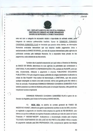 ,
,

,,
,
,

a

MJ - DEP ARTA;fENTO DE POLtClA FEDERAL
O!RETORIA DE COMBATE AO CRIME ORGAN!ZADO

)

DIVISAo DE REPRESSAO A CRIMES FINANCEIROS

)

uma ~ez com a categoriade empresano viciado e dependente do est1mulo eslalal, pe

)

iniegrante da oslrutura palrimonialisla brasileira.Apesar de DOMINGOS FERNANDO

,,
,

)

CAVAOINHA GUIMARA.ES FIUm ter declarado que possuia vanos clienles. as inlormayiies
finanCBirJs analisadas demonsiram que sua empresa recebia pagamentos (micae
exclusivamente do BANGO DO BRASIL,por meio de repasses intermediados pelas ag~ncias de
publicidade conlraws pela insutui~o financeira. Se 0 empresfuio fosse privado de lais

)

pagamentas, n<lda sobraria de seu
faturamento.

)

,
I

TamMm n~o e posslvel compreenderpor qual maUvo a Diretoria de Marketing

)

do BANCO DO BRASIL determinava as SUESagencies de
publicidade Que conlralassem

,,

)

a

DIRETORIAL PLANEJAMENTO E REPRESENTACOES LTDA, sediada em ReGife/PE, para
que
esla, simplesmen1e, efeluasse

0

Pilflamenlo 11 em)lresa

PUBLICRONO

EXClUSIVAS

PUBLICITARIA l TDA pelo aluguel do espa90 publicilano de rel6gios lermomelroslocalizados

na

)

cidade de SM PaulolSP. Para realizar tal in1ermelJial(iio,a DtRETORtAL, que nllo pos.suia

)

,

qualquer empregado oumesmo uma sede comerciai, retinha uma grande parte dos valores a

)

tarnbem possuisse sua rede de influencia
politica junto a institui980 financeira, a the garantir seu

,

inexplicavel SUGeSso
empresarlal.

)

titulo de comissao. Possivelmenle DOMINGOS FERNANDO CAVADINHA GUIMARAES FILHO

)

)

,

)

)
DOMINGOS FERNANDO CAVADINHA GUIMARAES FILHO e genro do ex"
Senador da Republica P.61o
Eslado de Pernambuco MARCO MACIEL,

)
11)

)

,

)
)

,
,
,

)

REDE

VIDA

na planilha de controle

gerencial FUNDO DE
do

INCENTIVO VISAN,ET, referente aos gastos suposlamente ocorridos no ana de 2003, encantrarse registrado 0 pagam~nto em benefido desta empresa da quanlia de R$ 639.999,99, valor
identico ao que fora veriOcado nos registros flnanceiros Malisados ,.or meiodo Laudo de Exame
Financeiro n'
TELEVISAo

145OJ2007-INCIDPF.Analisanda-se a dacumenlal(iio

enviada

µela empresa

INDEPENDENTE DE sAo JOSE DORIO PRETO LTDA (REDE VIDA) a respeilo

)

do pagamenl0 realizado p-ela DNA PROPAGANDA LTDA, comprovou-se apenas sua rela9ao

)

83

 