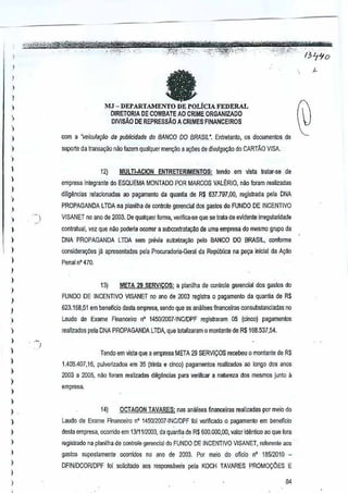 !

a

,
,
)

,

MJ - DEPARTAMENTO DE POLICIA FEDERAL
DlRETORlA DE GOMBATE AD CRIME ORGANIZADO
DIVISAo DE REPRESSAO A CRIMES FINANCEIRCS

)
)

)

CDm a wi~ulaq§o de pubJk!idada do BANCO DO BRASIL', Entreanto, os documanlos de

)

$upcrte da trans~9iio mID fazem qualquer men~Q a a~(jes de divulga9ao do CARTAo VISA.

,,
,

)

12)

MULTI·ACION ENTRETERIMENTOS:tendo em Vlsta ratar-se de

empresa integrante do ESQUEMA MONTADO PORMARCOS VAlt:RIO, n~o foram realizada~
dUigtlncias relacionadas ao pagamento da quantia de R$ 637.797,00, regis!rada pela DNA

,

"

PROPAGANDA

LTDA na planilha da centrale gerencial dosgastos

do FUNOO DE
INCENTIVO

!

VISANET no ano de 2003. ~

I

contratual, vez que nao pOOeria ocorrer a subconlrataQ~o de uma empresa mesmo grupo da
do

,

)

DNA PROPAGANDA
considera¢es

)

lmA

qualquer
forma, venfica-se que se trata de evidente irregularldade

sem previa autoriZ39ilO pelo BANCO DO BRASil,

conforma

ja apresen!adas pela Prucuradoria-GeJ<l1 Republica na pe9a inicial da A930
da

Penal n' 470.

)

,
)

13)

,
,

META 29 SERVICOS: a pianilha de conlrole gerencial dos gastos do

FUNDO DE INCENTIVO VISANET no ana de m03 reais1ra 0 pagamento da quanlia deR$

623.158,51 em beneficia desta empresa, sendo que as amllises fmanceiras consubstanciadas no

!

Laudo de Exame Financeiro n° 1450I2Q07-INC/DPF registraram 05 (cinco) pagamenios

)

realizados pela DNA PROPAGANDA LTDA, que IolaRzaram 0 monlantede R$168.537,54.

)

)

,

)

)

I

.~
)

Tendo em vista que a empresa META 29 SERVIQOS rerebeu 0 montantee R$
d
1.405.407,16, pulverizados em 35 (trinta a cinco) pagamentos realizados ao longo dos anos

2003 a 2005, nao foram realizadas diligencias para vanHcer e natureza dos mesmos junto
il
empresa.

,
,

registrado na planilha de conlrole gerencial do
FUNDO DE INCENTIVO VISANET, referente aos

I

gastos

)

1~)

OCTAGON TAVARES:nas amilises financeiras realizadas por meio do

)

Laudo de Exame Finam:eiro n° 1450{2(Kl7·INCIDPF foi veMficado 0 pagamento em beneficiD

)

desla empresa, ocorrido em 13/1112003, tis quanliade R$ 600.000,00, valor identico ao que fora

)

supostamente

OCQrridos no ana de 2003. or meio do afieio nO 18512010
P

DFINIDCORJDPF foi solicitado aos responsaveis pela KOCH TAVARES

PROMO:(JES
E

)
)

84

 