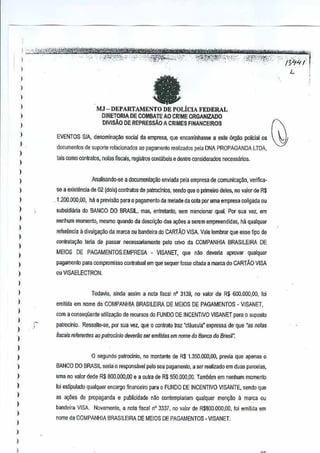 ,"'~'-

-"

',,,-:';,,,'

IYi4i'
L

MJ -DEPARTAMENTO DE POLtClA FEDERAL
DIRETORIA DE COMBA TE AD CRIME ORGANIZADO
DIVISAo DE REPRESsAO A CRIMES FINANCEIROS
EVENTOS SfA, denomina~

social da empresa, que encaminhasse este 6rg~o policial os
a

documentos de suporte relacionado5 ao pagamento realizados pela DNA PROPAGANDATDA,
L
tais como contratos, IlOlas fiscais, regffitros oontabeffi e dentre considerados necessarios.

Analisando--se

a documental{ao

enviada pela empresa de cOffiunk:a9ao, veriftca-

se a existencia de 02 (dois) contratas de patroclnios, sendo que 0 primeiro deles, no valor de R$

,,1.200.000,00, ha a previsao para 0 pagamenl0 da metade da cola per uma empresa coligada ou
subsicliMa

do BANCO DO BRASIL, mas, entrelanlo, sem mencionar qual. sua vel, em
Par

ha qualquer

nenhum roomento, mesmo quando da descril{ilo das 8(XSes
a serem empreendid(tS,

referencia 11 divulgar;ao da marca ou bandeira do CARTAO VISA Vale lembrar que esse ipo de
oontratac;~o teria de passar necessariamen!e
MElDS

DE

PAGAMENTOS,EMPRESA

pelo crivo COMPANHIA
da

- VISANET,

que devena
niKI

BRASILEIRA
aprovar

DE

qualquer

pagamento para compromisso conratual em que sequer fosse citada a marea do CARTAO VISA
ou VISAELECTRON.

Todal'ia,

ainda assim a nota fiscal n' 3139, no valor de R$600.000,00, foi

emitida em nome da COMPANHIA
com a conseqGenle utiliza,iio
!

patrocinio.

BRASILEIRADE MEtOS DE PAGAMENTOS - VISANET,

de recursos do FUNDO DE INCENTIVO VISANET para
0 suposto

Ressalle-se, par sua vez, que 0 oonlralo lraz "cI!msula" expressa de- que 'as notas

fixais referel1tes ao palroclnio deveriio ser emffidas em nome do BanG" do B(asil".

o segundo patroclnio, ne montante de $ 1.350.000,00, prnvia que apenas (}
R
BANCO DO BRASIL sena 0 respons;lvei pelo seu pagamento, a serrealizado

em dues parcales,

uma no valor dede R$ aoo,ooo,OO e a outra de R$ 550,O(l{l,(I{l.
TamMm em nenhum momenl0
roJeslipulado qualquer encargo financeiro para 0 FUNOO DE INCENTIVO VISANTE, sendo que
as a90es de propaganda
bandeira VISA

e publicidade nao conlemplanam

qualquer

a

men~ao
marca eu

Novamente, a nota ~scal n" 3337, valor de R$800.000,OO,!oi emilida em
no

nome da COMPANHIA BRASILEIRA DE MEIOS DE PAGAMENTOS.VISANET.

 