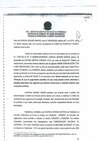 ,,
.. ..

-'--/3{11}'

,
,
,,
,
I

a

MJ - DEPARTAII-lENTO

DE POLiCJA

"
FEDERAL

DIRETORIA DE COMBAIE AO CRIME ORGANlZAOO
OlvlsAo DE REPRESSAo A CR
IMES FlNANCEIROS

)

,

favor de LOURIVAL NOVAES DANTAS, conta n' 10030322929. 8{l~ncia 407,na CEF" sen·

)

urn destes cheques PS!;lo
com lecursos provenientes do FUMDO DE INCENTIVO VISANET,

)

conforme quadro acima.

I

)

)

Ouvido em sede policial,confonne TErmo dE Dedalayiies que se enconlra as

)

ns. 112511126 do IPL n' 002f2007-DFINfDCOR, LOURIVAL NOVAES DANTAS afilmou sel

)

)

propriet~rio da EDITORA GRAFICA IPlRAt-iGA LTDA, com sede em Brasilia-OF. Relatou"da

,,

BANCO DO BRASIL e os CORREIOS. Afirmou, entretanto, que recebia os pagamentos pOI tais

)

servir;os geralmenle na conla de sua empresa e queoM sabe por qual molivo teria recebidolltos

)

pagamenfos, no lolal deR$ 105,107,17, em sua propria confll. Mereca destaque, por sua
vez, a

)

,
,
,
,,

)

mesma forma, que realizou diversos trabalhospara as ag~ncias SMP&8 COMUNICA9AO LTDA
e DNA PROPAGANDA LTDA, lodos na area de
impressao grilfi~a, tendo como clienle final 0

afirma~o de que os pagamenlos recebidos em sua ocnla pessoal seriam referenles a
$elV~

particuiare$ das agencias que estariam relacionados a materlais griificos para

campanhas polilicas"

LOURIVAL NOVAES DANTAS ponderou quesomente ap6s a analTse dos

)

documeola0Bs

,

recebimenfo dos pagamentos em quesmo. Entrefllnlo, ale a presente data nenhuma informa9ao

)

declara90es.

)

cont3beis da empresa podsoa alestar, com certeza, a nature~a e 0 motivo do

foi prestada a esle 6rgao policial pe[o declarante, oonforme compromisso
firmado em suas

)

)
)
)
)
)

,
,

)

)

,

)

RessJite-se, enlrelanto, que LOURIVAL NOVAES DANTAS era Presidenle do
Conselho Deliberativo do Fundo de Amparo 3Q Trabalhador - CODEFAT no momento dos
pagamentos, tendo exercido 0 mandalo no perlodo 0510812003 a 0210812005. Foi lambilm
Conselheiro fepresen!an!c

dos empregadores,

pala CONFEDERAr;:AO NACIONAL

DA

INDUSTRIA - eN I, desde 1010412002,sendo reconduzido de 09102f2006 ate 81212010.0 Fundo
de Amparo ao Trabalhador - FAT e de grande importlmcia social e 0 StU ofyamen!o para 2000
'" TamMm fa; vorific.do oulro pagamemo em favo, de LOURN AL NOV AES DAm
RS5.108,77, pcrf,,"ndo "0 "no de 2I)(l4 Q total de RSlOS.107.17.

AS no valor de

63

 