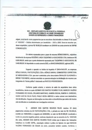 ,
,
,,
I

L

a

I

,

MJ-DEPARTAMENTODEPOLiCIAFEDERAI.
DIRETORIA DE COMBAlE AO CRIME ORGANIZADO
DIVISAO DE REPRESsAO

I
I

A CRIMES FtNANCEtROS

.

o~gem. propidaodo novos pagamentos que se encontram discriminados no Anew IV do Laudo

,,
,,
,,
,,
,
,
,
,,
)

n' 145012007 - Debilos discri'llinados par beneficierio - 2003 a 2005. Oeve-w ressalter que,
desse empn§s"mo, apenas R$ 18,000,00 transiaram em 28104104 na cooa corrente de SMP&B
COMUNICACAO.

Os valores repassados para 0gruPQ de empresa B6NUS BANVAL, originarios
inicialmenle da empresa ROGt:RIO LANZA TOLENTINO & ASSOCtAOOS

LTDA. rotaiizmam R$

6.60a.9OO,OO, sendo que arJllltedirebmente repassada pete TOLENTINO E ASSOCIADOS, R$
3.460.850,00, fol depositada neconta corrente 2420, no BANCO BRADESCO, ag~ncia 2878.

Segundo 0 apurado no ambito do InquMto n' 224541140-STF, as empresas
B6NUS BANVAL PARTICIPAyOES

J

LTDA eBONUS BANVAL COMMODITIES CORRETORA

DE MERCADORIA LTDA, que eram controladas pelas denunciados ENIVALDO QUADRADO e

)

BRENO FISCHBERG, estariam envotvida na operacionalizayao dadislribuiyOO de recursos ,aos

,
,,
,
,,
,
,,
,,
,,
,

~

integrantes do "nucleo politico" relacionado ao PARTIDO PROGRESSISTA

)

Conforme quadro anterior, 0 restanle do saldo do empnis~mo !eve varios
beneficiarios, denlre os quais ADEMAR DOS SANTOS RICARDO FILHO, MARCOS VALERIO

,

FERNANDES DE SOUZA, ORLANDO MARTINHO, SANDRA ROCHA, RAMON H. CARDOSO,
GUIDO LUIZ DA SILVA FILHO, PAULO VIEIRA ABERGO e oulros valores'
com destinatarios

)

)

n~o idenlificados. Seguem as informa9ies reunidas sobre os beneficiarios que ainda nilehaviam
side identificacios OU localizados nas investiga,6es anteriores:

1)

ADEMAR

DOS SANTOS

pagamentos oriundos da 2S PARTICIPA<;::6ES LTDA,

RICARDO
0

FILHO:recebeu

02 (dois)

primeiro 00 valor de R$ 100.000,00,

ocorrido em 18105/20M e 0 segundo em 2410S/20M, no valor de R$ 81.000,OG. Localizado e
ouvido no presene inquerito polieial, conforme depoimeno que se encontraas fis. 1223/1225
dos autos, ADEMAR DOS SANTOS RICARDO FILHO rclalou que epoca das transayoes
II
trabalhava no CLUBE CEPEL, associa,ao voltada a pratica de hipismo ciaqual MARCOS
VALERIO FERNANDES DE SOUZA era s6cio, p<JSsuindo tamblim cavalos. Confllmou 0

 