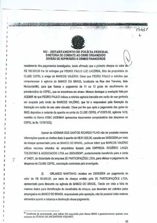 )i:;it1~~~~~r«ttMtmtet >"-~W"""''''''·.-'
,,'
P_ ,
c..c"."..
,,;
., ",-:,.

,
I

,

'

.-

--'

·,(",·e'

,

';-'-'.-.-,t.-··:'.( ....
.-~G,.~.".--,

L

)

MJ - DEPARTAMENTO DE POLicIA FEDERAL

j

DIRETORIA DE COMBATEAO CRIME ORGANIZADO
DIVISAo DE REPRESsAo Ii. CRIMES FIt-lANCEIROS

,,
,
,
,
,,
)

I

,
,,
,
,,
,
,

J

--

at

i

)

.-__.-"'~'~C_""_'·'." ',",... ..--._
j
,
'·-.-'·'<-··-'·'~·"",J.'.-"'1-i)4sI

.' '-. '--c'

recebimenlo dos pagamentlJS invesUgados, tendo afirmaoQ que 0 primeiro cheque no valor
R$ 100,DCO,OO foi entregue por PEDRO PAULO LUZ LACEROA,filho da prop~eta~a do
Ihe
CLUBE CEPEL e amigo de MARCOS VALERIO. Disse que PEDRO PAULO 0 solicitou que
comparecBSse a ag~ncia do BANCO DO BRASIL localizada na Ruados Tamoios, Belo
HoriwntBIMG, para que frzesse 0 pagamenlo de 11 ou 12 guias de recolhimento
do
pr€videnciario do CEPEL, q~e sa eoccmtrava em atraso. Merere destaque a revela~ao leita por
ADEMIR de que PEDRO PAULO indioou a referlda a~ncia bancilria em razao de sua gerencia
ser ocupada pelo irrm'lo de MARCOS VAL~RIO, que foi0 responsavel pela liOOrayao da
lransar;ao em razao de seu valorelevado. Disss por fim que opOs0 pagamenlo das guias do
INSS depositou 0 restanle da quanHa na conta do CLUBE CEPELIT' 01870--50, ag~ncia 1419,
manUda no Banco HSBC (ADEMAR apresentou documeotos comprobat6rio dasdespesas do
CEPEL as fis. 131S/1332).

)

,,

,
,
,
,,
,
,
)

)

Apesar de ADEMAR DOS SANTOS RICARDO FILHO nao ler prestado maiores
informa¢es quanto ao destino dado 11
quantia de R$ 81.000,00, saC(lda em2410512004 por meio
de cheque apresentado junlo ao BANCO DO BRASIL, pode·se !nfenr que MARCOS VALIORIO
utilizou recursos

oriundos do emprestimoIomMo

pela EMPRESA

ROG~RIO

LANZA

TOlENTINO & ASSOCIADOS LTDA em 26/0412004!5, posteriormenle lransfendo paraa oonta
n' 24627, de titul~ridade da empresa 2S PARTICIPAr;:CES LTDA,para efetuaro-pagamenlo de
despesas do CLUBE CEPEL, associa~iio conlrolada peloinvestigado.
2)

ORLANDO MARTINHO: recebeu em 2910412004 urn pagamento no

valor de R$ 90.000,00, par meio de cheque emiMo

pela 2S PARTtCIPAr;:CESLTDA,

apresentado para desconlo na ag~ncia do BANCO DO BRASIL. endo em vista a lalta de
T
maiores dades para identiflca~ao do ooneflciario do cheque, que deveriam ser colhidos pelos
empr€]ados do BANCO 00 BRASILresponsaveis pela opera~ao, nlio foi passivel obtermaiores
elementos quanto a natureza e destina~M desse pagamento.

)

,
,
)

,

"Conforme ja menciooaJo. est. m~I"o foi ooocOO;<1o B.flC(I BMG "p<>,jeriormcole quitado com
polo
,"cursos do FUNDO DE INCEN1WO VISi."IET_ -

95

 