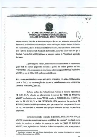 ,
,,
,,
,
,,
,,
,
,,
,
,
,

a

I

)

)

)

J
)

,
,
)

,
,
,
,

)
)

,,
,
,

)

,

,
,,
,

MJ -DEPARTAMENTO

DE POLiCIA FEDERAL

DlRETORIA DE COMBATE AO CRIME ORGANIZADO

DIVlsAO DE REPRESSAOA CRIMES FINANCE1ROS
naquele momcnlo, mas,sim, 30 termino da campanha. Por sua vez, ao lerminar a campanh
depoente diz ler sido infonnado que os bonus seriam cmilidos pelo Diret6rio Nacional Partido
do
dos Twbalhadores, alraves do tcscureiro DELOBIO SOARES, qus somenle !eria ocorrido
fata
ap6s 0 oovento do denominado "Esc~ndalo do Mensali!o', apesar das varias veres em que 0
Deputado Federal JOAO MAGNO telefonou ao tesoureiro acional do PT solicitando a emissao
n
dos bOnus,

A partir do ponto a sagui!, ser10 demonslrados as resultados do raslreamenlo
(paper tral~ dos demais pagamentos indicados a planilha de controie gerencialda DNA
PROPAGANDA LTDAcom as a~5es de comunica,:ao patrocinadas pe:O FUNDO DE INCENTIVO
VISANET no ano de 2004 e 2005, conforme quadro 22 supra,

3,1.2,2.2 - 00 RASTREAMENTO DOS RECURSOS OESVIADOS PELADNA PROPAGANDA
LTDA A TITULO DE DISTRIBUI9AO
GRAFFITE PARTICIPA90ES

DE LUCRO E EMPRESTIMOS PARA A EMPRE~A

LTDA

Conforme analise$ dOS Peritos C~minais Federais, do montante repassado de

RS 44,097,024,75, referente aos adianrnmentos derecursos do FUNDO DE INCENTIVO
VISANET vinculadO$ as notas fiscais 0°037402, no valor de R$ 35.000:000,00, e n" 039179, no
valor de R$ 9,097,024,75, a DNA PROPAGANDA

LTDA apropriou-se da quantia

de R$

4,771,900,OO a U!tJlo de dlstribuicao de lueras, valor que corresponderia a um percentual mais
de
de 10%. sem considerar 0 rendimento das aplica90es financeiras eo longo do perlodo de
pagamentos.
Como ja menclonado, 0 contador do ESQUEMA MONTADO POR MARCOS
VALERIO pro~denciou 0 reprocessamento

da contabilidade das empresasBJ investigada com 0

objeti~o de oorroborar as planilhas de presta~ao de oontas do FUNDO DE INCENTIVO

VISANET, tendo registrado coma distribui~o

detUGm ou empreslimo entre asempresas do

" R"saltc·,o. enttel.nto, que ""0 (~"m di'P<'"ibn",a~", pel.. empre,,,,, inv<sligao", ,,' regist,,,,

conl:beis rolacionados "0 ano de 2005.

 