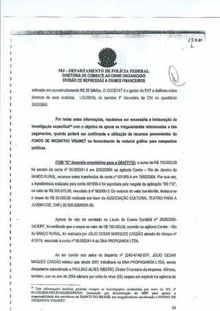 :""",.2~~
_,',
.";";.j"'-''''

''.

~~t

i

Pifer: ';titt1tft':rwYtt·",~

ta

L

MJ -DEPARTAMENTO DE POLiclA FEDERAL
DIRETORIA DE COMBATE AO CRIME ORGANIZADO
DIVISAO DE REPRESSAO A CRIMES FINANCEIROS

)
I

,,
,,
,

-

,,','~>:r?'~';:j,~'~'-',.
,···'tt?;i,V,1,:;~:~ "'..:' :"'~i<('f'~>-:"i::;~_~$
'--", '

estimado em aproxim~damente R$ 28 bilMes. 0 CODEFAT e 0 gestor do FAT e delibera sobre
di'lersas de su~s m8tenas.

LQURIVAL foi lambem Secretano da eNI no quadlienio
l'

200212006.

)
)

)
)

,
,
)

)

)
)
)

)

,
,
)

Por todas estas inrorma~es, reputamos s&rnecessaria a instaura~lio de
invest1ga~ao especificai
pagamenlos, quando

com0 objetivo de apurar as irregularidades

peden!

relaclonadas a lals

ser conf)rmada a uHliza~ilo de recursos

FUNDO DE INCENTIVO VISANET no lomeclmenlo

de m~l~rial grafico

provenientes

dG

para campanha$

po1itleas.

ITEM ~G" {suposto empreslimo
Ioi sacada da oonta

n'

06,00224t·4

para a GRAFFITE!: a soma de R$150.0oo,OO

em 20102120(14 agencia Centro- Rio ds Janeiro do
na

BANCO RURAL, recurws estes transferidos da conla n' 601999--4 em 1910212004.Par sua vez,
a transfei'Encia reallzada pela oonla 501999--4oi ~poltada
I

pelo resgale deapiicayfuJ "BB FIX",

no vator de R$ 203.070,00, viocutado a n" 602000--3. Do restante do valor t"msferido, deslaca·sc·
o saque de R$ 50.000,00 realizado em
favor de ASSOCIA9AO CULTURAL TEATRO PARA A
JUVENTUDE, CNPJ 02.926,03610001·26.

)

)

Apesar de nfuJ ter constado no Laudo de Exame Contiibil·no 282812008·

)

INC/oPF, foi veMricadoqueo saque no valorde R$150.000,OO, aconido na agencia C€ntro- Rio

)
)

do BANCO RURAL, !oi realizado par JOLIO CESAR MARQUES CASSAO atraves do cIleque n'
413t74, vinculado II conte nO
05.002241·4 da DNA PROPGANDA LTDA.

)

,
)

)

Ao ser ouvido nos autos do Inquerito n'2245-41140·STF, JULIO CESAR
MAQUES CAssAo

relatou que desde2001 trabalhava na DNA PROPAGANDA LIDA, sendo

)

diretamente subordinado a PAULINO ALVES RIBEIRO, Diretor Financeiro d~ empresa,
Afirmou,

)

lambem, que no anade 2004 efetuou por volta de cinoo (05) saques em espeGie na ag~ncia do

)
)

,

)
)

" T.;. in{o'''''',oe, tambem µooerlio compor " investiga,oes cond",;d,. po, me!., do JPL n'
04.555/2006.0ELEFAZISR/DPf/Df.
i",,"",,OO !Xlr d,leIlnina<;iio do MPf para 'pma,
a
,espo"sabilidade dos «<vido"", ~o BANCO DO BRASIL "as i"ogubdd.des envoivenoo ., l'UNDO DE

INCENTIVO VISANET.

64

 