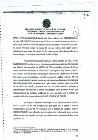 "' '",,,
',,,
----,--,fJ
,-

,.--->.

-

-

--

,"---"'_-.r,:,,, ..... , ..

'fm·"I;'#.~~
- . ~"':-fmUM','-",
~- '- ,-,'" ',"J'_., ."
","'_:"_" .. ."_',
.
,'_,_...'
"".,_."
"Y_."'l " ",
«
;,.. '''~
'.'

,
,
I

,',' -

-

-,.

... ."., l . . .
,;,,,,.,.;'0'_,"?'_"""
•

~·-'mtwt:~~r(.,
1:.r#i~-7:;'~
','

MJ - DEPARTAMENTO DE POLicIA FEDERAL

(}

DIRETORIA OE COMBATE AO CRIME ORGANIZAOO
DIV1SAO DE REPREssAoA CRIMES FINANCEIROS

I

,,
,,

)

BANCO RURAL na ~idade do Rio de Janeiro, cujos valores oscilavam entre R$100.000,OO (cern
mil reais) a R$ 200.001),00 (duzentos mil reais)G6. Disse que para realizar lais saques, sempre a
pedido de PAULINO ALVES RIBEIRO,se deslocava da cidade de Bero HorizontelMG

para 0 Rio

de Janeiro, retomandQ sempre no mesmo dia, vez que realizava esla v!agem (mica e

)

e:lclusivamen!e pam efetuar tals saques. Por fim, onlou que os valores transportados eram
c

,,

sempre enlregues, pessoalmente, para PAULINO ALVES RIBEIRO.

)

Pelas caracterlstlc.as des transayiles em especfa realizadas por JUliO CESAR

,

)

MARQUES CAssAo, conclui·se qtJe os valores sacados seriamdesUnados aos integrantes da
rede infiuencia poliuca montada por MARCOS VALtRIO que residiam no Estado do Rio de

)

Janeiro, idenUfic.adQsno Inquento n" 2245·41141J..STF que originou a Ac;30 Penal n' 470·STF.

)
)

Nao e posslvel vislumbrar qualquer razao 16gicapam 0 deslocamenlo a cidade do Rio de Janeiro

)

para efetuar saques,retomando

)

que a se6e da irtstituic~a frnanceira, bern romo a agencia detentora da conte movimentada pela

)

DNA PROPAGANDA LTOA, era localizada na capiwl mineiTa. Conclui-se, assim, que JOLIO

)

CESAR MARQUES CAssAo,

)

operacronaliz<l9aa da distribui,ao de dinheiro conduzida pelomlcleo pubncitilrio descrilo pela

,

)

com 0 numerMo no mesma dia para BeloHorizon!e - MG, vez

juntamente com PAULINO ALVES RIBEIRO, auxiliavam a

ProcuradOlia·Geral da Republica, conlribuindo de forma consciente

-,,'

)

para a QCulta9iio do

verdadeiro destino 60S recursos oriundos do FUNDO DEINCENTIVO VISANET, '

l
Em relayao ao pagamento recebido pela ASSOCIA9fl,O CULTURAL TEATRO

)
)

PARA A JUVENTUDE, no valor de R$50,OOO,OO,
cuja origem sena 0 resga!e no valor de

)

R$203.070,OD da aplica~ao 'BB FIX' vinculado a conla n' 602000-3, foi expedido 0 OfTcio n'

,
,

)

)

3991201o.DFINIOCOR C(lm solicilai)Oes de informai)Oes sabre tal lransa0o,

tendo a equipe

poliGialinformado que a rererida associ3,ao e C(lnsiderada ex~nta pela Receita Federal desde
agosto de 2006.

)

)
)
)

,

)

"Conform<: Qu.dro 01, JULIO CEsAR MARQUES CAS$AO r•• lim" n" v.rdad. 06 (,ei,) .. qm:s no
.gend. do BANCO RURAL Ico,lizod. no cid,de do Rio de J.noiro!1U, coin" V1Ilore,va,;"a", do R$
100.000,00 • R$ 20Q,QOO,ll(l,

65

,"'I.'

~

 