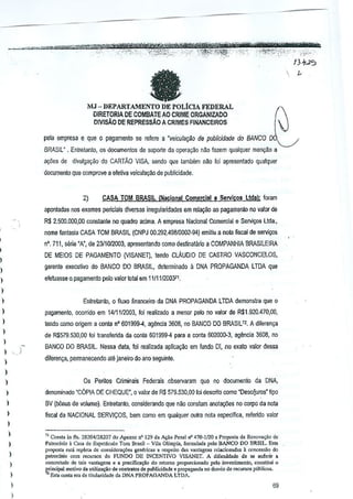 It

MJ - DEPARTAMENTODE POLtCIA FEDERAL
OIRETORIA DE COMBATE AD CRl~~E ORGANIZAOO
O!VJSAO DE REPRESsAo

A CRIMES FllIiANCEIROS

pala empresa e que 0 pagamentD se rerere 'veiCIIla~ilo de publicidade do BANCO
a
BRASIL"

.Enlrelanto, QSdocumenjos de suporte cia opera~ao nao fazem qualquer men9ao a

ao;ilesde dfvuI9~~aodo CARTAo VISA, sendo que lamMm n~ foi apresentadoquaiquer
documenlo que comprave a elelivaveicular;ilo de publicidade.

2)

CASA TOM BRASIL. Naclonal Comereial e SelVlto9 Udal: foram
{

apontadas nos exames pelicials diversasirregularidades em rel~ilo

ao pagamento 00 valor de

R$ 2,5()O,IIDO,OG
constanta no quadro acJma. empr€sa Nacional Camerdal
A
nome fantaSia CASA TOM 8RASIL (CNPJ OO.292A9810002·~)

e Sel'liyos

Ucla.,

emitiu a nola fiscal s€rvio;:os
de

nO, 711, sMe •A', de 2311012003, apresentando como desfinatario a COMPANHIA BRASllEIRA
I

,,
,,
,
,
,,
,,
,,
,
,,
,

DE MEIOS DE PAGAMENTO (VISANET), tendo CLAUDIO DE CASTRO VASCONCELOS,

I

gerente executivo do BANCO DO BRASIL,delelll1inad(l

a DNA PROPAGANDA

LTDA que

efetuasse 0.pagament(l pete valor total em11111120037t.

)

)

Enlretanto, 0 fiuxo financeiro da DNA
PROPAGANDA lWA demons!ra que 0
pagamento, ocorrido em 1411112003, foi realizado a menor peto valor de R$1.920.470,OO,
no
tendo como origem a conla.n" 601999-4, agencia 3608, no BANCO DO BRASIL n. A dilerenl(3

)

).

)

)

)

de R$57S.530,OO101 !ransferida da wnla
)

501999-4 para a conta 002000-3, agencla 3608, no

BANCO 00 BRASIL. Nessa data, !ol realizada aplica~ao em Iundo DI, no exato valor dessa
drreren~a, permanecendo ate janeiro do ana seguinte.
Os Pentos

Criminais

Federals,observaram que no documenlo da

DNA,

denominado "C6PIA DE CHEQUE", 0 vaiorde R$ 579.530,00 foidescrifo como "Oescljuros" li?o
BV (bOnus de volume). Eolfetanlo, GDnsiderartdo que nao con:;am anotai;6es no GDrpo danola
ffscal da NACIONAl SERVIr;OS,

bem como em qualquer outra nota especifica,referldo valor

=

11 Con,ta "-, fl,. 28204/28107 do Apenso n' 129 Ja A"o Pe",t rf' 470-1120a Propost. de Rcnova~,o tic
P'lrodnio i
de Espetic~lo Tom Brasil _ Vila Orimpia. formularla pdo BANCO DO BRS!l. Esta
propo,t. ""Ii «piela. d< con&idora,o"" goncrka, a r<sp,ilo das v,nlagCIl' rdacionadas :. COllCessaO
do
!"'troc[n;o com recu""" do FUNDO DE lNCENTIVO VISANET. A difiouldauo de se aufedr •
coocrotudo de taj; vant.gtn, " a pr<dfica~io do retorno p.ropordQn,do p"lo invo<timonto, <o"stito, 0
i'incipal Ql(Itivoo. ut;liu~;;Q de contrillO, d< publicid.Jo e propaganda nOo.,v:io ae '.'''''SO' pii~Iico"
Es!a coot> er, de tilut.ddMe da DNA ?ROrAG,NDA L1"DA-

69

 