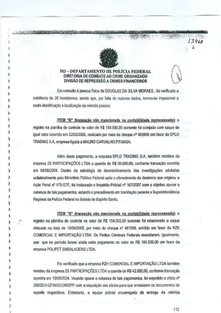 fJ

)

)

I
)

l

l
)
)

)

!U - DEPARTAMENTO DE POLiCIA FEDERAL
DIRETORIA DE COMBATEAO CRIME ORGANIZADO
DIVlsAo DE REPRESSAo A CRlMES FINANCEIROS
Em consulta Ii pessoa fisica de DOUGLAS DA SILVA MORAES, foi verificado a

exislencia de 26 homonimos, sendo que, par lalla de m~iores dados, lomou-se imposslvel a
exaa idenlificaqiio e localizaqao da referida pessoa.


)

ITEM HR" (transacao naG mencionada na conlabilldade reprocessada): 0

l

regislro na planilha de contrale no valor de R$154.500,OD somenle toi colejado com saqua de

)

l
)

igual valor ocomdo em 2210212005, rea~zado [lOr melD do cheque n" 46{)806 em favor da EPlO
TRADING g,A, empresa ligada a MAURO CARVALHO PITANGA

)

)

Alem deste p~amenlo, a empresa EPLO TRADING SA lamblim recebeu da

)

empresa 25 PARTICIPACOES LTDA a quantia de R$ 50.000,00, conforrne lranss,ao ocorrida

)

em 0410012004. Denlro da estralegia de desmembramenlo das investiga~Oes adotadas

)

unilaleralmente pelo Ministeno Publico Federal ap06 0 of€recimento da deniincia que originou a

)

A~ao Penal n' 470-STF, fai instaurado a Inquerilo Polidal n° 16712007 com 0 objelivo apurar a

l

nature.za de tais pagamenlos, eSlancio 0 procedimenlo em tramita~ao perante a Superinlendencia

)

)

Regionalda Pollcia Federal no Estado 00 Esptrito Santo,

)

)

ITEM "S" (transad.o OliOmencionada na conlabilidade reprocessadal:

0

)

reglslro na planilha de contrale no valor de R$ 154.5OD,oo somenle foj relacionado a saque

)

efetuaoo na uala ue 1910412005, par meio da cheque n' 461599, emitido em favor da RZK

)

COMERCIAL E IMPORTA9AO LTDA. Os Peritos Criminais Federais ressaitaram, igualmente,

)

que que no periodo houve ainua outro pa9amenlo no valor de R$ 154.500,00 em favor ua

)

empmsa POUPET EMBALAGENS lTDA.

)
)

)

)
)

Foi verirlCado que a empresa RZK COMERC1Al E IMPORTA9AO LTDA lambem
r€Cf)beu daempresa 2$ PARTICIPA96ES LTDA a quanUa de R$ 42.000.00, confonne Iransar;ao
ocorrida em 19I08121)Q4.Visando 3purar a natore2a de tais pagamentoo, foi expedido 0 aflelo 0°

)

26S12010-DFINIDCORiDPF a requisi~ao aos s6cios para que enviassem os documentos de
com

)

suparte respecUvos. Enfretanto, a equipe palicial Bncarregada

da entrega da refenda

)

)

112

 