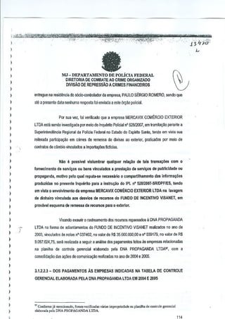 -,- -

-

---'---r--;;w"mvAAi

.. "'" ·'···'·--~-~m~tt&t't''n,J~ _; ""'"_",,
',--mw~..J{"~~_<A?2?ll"~"""_~"
,'.' J '7?o.
I_S0/,k;'ji!;%k-~-'Bv< 'c;j"p ,'"","
:-,i_'Y,~$;t~;e:~'..'fi'-':'
,. (/"':f~~'J'1"~' ,,_., " 3.'1'-_ "'"
""',,,-" ""
"_'Co,,

"

)

".-'

..

'-

,

-""

-

,

l

fJ

)
)

l

MJ - DEPART AMENIO DE POLicIA FEDERAL
DIRETORIA DE COMBATEAO CRIME ORGANlZADO
DIVISAo DE REPRESSAo A CRIMES flNANCEIROS

)
)
)
)

entregue na residllDcia do s6cio·oontroladorda

empresa, PAULO SERGIO ROMERO, sen do que

)

ale a presente data nenhuma resposta fol enviada a este 6rgM policial.

)

l

Por sua vez, foj venflcado qU€ a empresa MERCAVIX COMERCIO EXTERIOR

)

LTDA esta wndQ investigada por meio do inquento Policial n' 52812007, em tramita~M perante a

)

SupeMnlend~ncla Regional da PolTcia Federal no Eslado do Esplrito Santo, tando em vista sua

)
)

reiterada participa~ao em crimes de remessa de divisas ao e:<terior, praticados par meio de

l

contratos de cambia vinculados a imiXlrta¢es fictlcias.

)

l

Niio

)

e

possivet vislumbrar

qualquar rela'<iio de tais transa!;oos com

0

lornecimento de servlyOs ou bens vinculados a prestayao d!t servlyos de pubicJdade ou

)

propaganda, motlvo pelo qual repula·se necessario 0 compartllhamento

)

das informayoes

produzidas no presente Inquerito para a inslru~ilo do IPL n" 52aI20l)7·SR/DPFiES, tendo

)

em vIsta 0 envolvimento da empresa MERCAVIX COMERCIO EXTERIOR LTDA na.lavagem

)

de dinhalro vinculada aos desvlos de reeurso! do FUNDO DE INCENTIVO VISANET, em

l

prov;lvsl esquema de remel;sa de recursos para

)

° exterIor,

)
)

Visando exaurir 0 rasreamento dos rccursos repassadoo a DNA PROPAGANDA

)
)
)
)

)
)

)

LTDA na foma de adiantamentos do FUNDO DE INCENTIVO VISANET realizados no ana de
2003, vinculados

as notas n' 037402, no valor_de R$ 35,000,000,00 e n" 039179, no valor de R$

9.097.024,75, serf! realizada a seguir a anf!lise dos pagameotos feitos as empresas relacionadas
na planilha de controle gerenciat elaborado pela DNA PROPAGANDA LTDAW, com a
consolido~i.io d~s ar;oes de comUniCali30 reattzadas no ano de 2004 e 2005.

)

l

3.1.2.2.3 - DOS PAGAMENTOS As EMPRESAS tNDICADAS NA TABELA DE CONTROLE

)

GERENCIAL ELABORAOA PELA DNA PROPAGANDA LTDA EM 2004 E 2005

)
)
)

)
)

,

" Conforme j. ",... ioo,do, fo",,,, vcrifi""d., va';', impropriedade ~a pl,nilha de control. ge",nci,t
c
.1abo,,". pcb DNA PROPAGANDA LTDA

 
