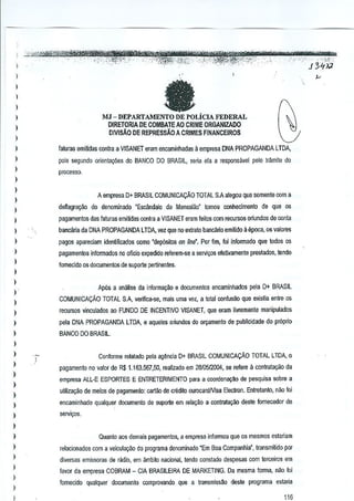 I

,··"-<'"~,,i"'-">:>"'""··"'}-,,"" ".,,**'
; ='"'"
,~~ ",,-'''-'', "
"
,

l
)

a

l
l
)

MJ - DEPARTAMENTO DE POLiCIAFEDERAL

l
l

DIRETORlAOE GaMBAlE AO CRIME ORGANIZADO
DIVISAO DE REPRESSAoA

)

CRIMES FINANCEIROS

)

fatura, emiMas contra a VISANET eram encaminhadas ~ empresa DNA PROPAGANDA LTDA,

)

pois segundo orienla95es do BANCO DO BRASil, seria eta a responsavel palo Iffimite (10

l

plOcesSQ.

)
)

A empresa D+ BRASIL COMUNICAc;:AO TOTAL S.A alegou que somenle com a

)
)

deMagragao do denominado "Escimdalo do Mensaliio" tomou conhecimento de que os

)

pagamentos das faluras emitidas contra a VISANET eram feilos com recursos oriundos de GOnia

)

banC<lria da DNA PROPAGANDA LTDA, vez que no exrato bancilrio emiUdo 11epoca, os valores

)

pagas apareciam idenUflcados como 'depositos on linr/. Por fim, foi infarmado que lodos os

)

pagamentos infarmados no oficio expedido referem-se a ssrlli<;:osefetivamenle pres!acios, tendo

l
l

fomecido os documentos de suporte pertinenres.

)

Ap6s a analise da informa~ao e documentos encaminhados pela 0+ BRAS!L

)

)

COMUNICACAo TOTAL SA verifica-se, mais uma vez, a !otal conftlSao que exislia entre os

)

recu~os vinculados ao FUNDO DE INCENTIVO VISANET, que eram livremente manipulados

)

pela DNA PROPAGANDA LTDA, e aqueles Q~undos do ol'9amento de pubncidade do pr6prio

)

BANCO DO BRASIL.

)
)
)

l

l
)

Conforms relatado pela agMcia 0+ BRASIL COMUNICACAO TOTAL LTDA, 0
pagamento no valor de R$ 1.163.567,50, reelizado em 28105J20D4,se refere a conlratar;ao da
empresa ALL-E ESPORTES E ENTRETERIMENTO para a coordenayM de pesquisa sabre a
utiliza9ilo de meios de pagamento: cartan de crMito ourocardlVisa Eleclfon. Entretanto, nile foi

)

encaminhado qualquer documenlo de suporte em reia9ao a contrata~ao Mte

)

fomecedor de

serlli<;:os.

)
)

Quanto aos demais p<lgamentos, a empresa informou que os mesmos estariam

)

relacionados com a veicula9iio do programa denominado "Em Boa Companhia', transmiUdo par

l

diversas emissoras de radio, em ambito nacional, tendo conslado despesas com lerceiros em

)
)

I

,

favor da empresa COBRAM - CIA BRASILEIRA DE MARKETING. De mesma forma, nao fai
fomecido quatquer dOGumen!o comprovando que a transmiss~o deste pragrama estalia

116

 