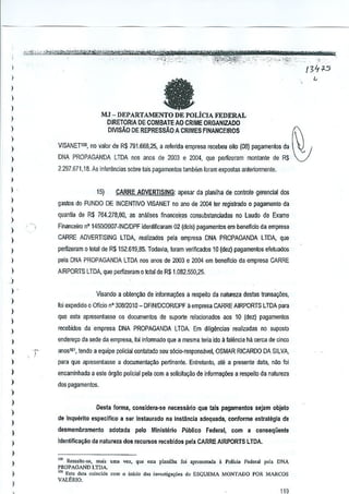 en -sf'
I
l

e

I
)
)

MJ - DEPARTAMENTO DE POLICIA FEDERAL

)

DIRETORlA DE COMBATE AO CRIME ORGANIZADO
DIVISAo DE REPRESSAO A CRIMES FINANCEIROS

)
)
)

VISANETIOD, no ~alor de R$ 791.668,25, a lefenda empresa recebeu oilo (08) ].la1Jamenlosda

)

DNA PROPAGANDA LTDA nos anos de 2003 e 2004, que perlizeram montante de RS

)

2.297.671.18. As inrel~ncias sobre lais pBgBmentos tambem loram eX>,oslas anteriormenle.

)

)

.

l
)

)
)

15)

CARRE ADVERTISING: apesar da planilha de centrole gerencial dos

Qastos do FUNDO DE INCENTIVO VISANET no ano de 2004 tel registrado 0 pagamenlo da
quantia de R$ 764.278,80, as analises financei.ras consubslanciadas no Laudo de EXame
Financeiro nO 1450!2007-INCJDPF iden~fic8ram 02 (dois) pagamenJos em beneficio da empresa

)

CARRE ADVERTISING

)

perlizeram 0 lotal de R$152.619.85. Todevia, foram verificados 10 (dez) pagamentos efetuados

)

pela DNA PROPAGANDA LTDA nos enos de 2003 e 2004 em beneficio da empresa CARRE

l

AIRPORTS LTDA, que pemzeram 0 total de R$1.082.550,25.

-') .
)

l
)
.>

LTDA, realizados pela empresa DNA PROPAGANDA LTDA, que

Visando a obten<;:llo de informa,Oes a respeilo da natureza destas !r(lnsal;iles,

Ioi expedido 0 Ofloio nO 30812010 _ DFINIDCORlDPF aempresa CARRE AIRPORTS LTDA para

que asta apresentasse os documentos de suporte relacionados aos 10 (dez) pagamentos
recebidos da empresa DNA PROPAGANDA LTDA. Em diligencJasrealizadas no suposto

)

ender~o da sede da empresa, Ioi infarmado que a mesma teria ido a falencia M cerca de cinco

.>

anos!ol,tendo a equipe polietal oonl<lladoeu soci<>-responsiwel,OSMAR RICARDO DA SILVA
s

)

para que apresentasse a documenla.(:~o pertinente. Entreta~to, ate a presente data, n~o foi

)

encaminhada a este argilo polietal pela com a solicilagao de informa¢es a respeito da natureza

)

dos pagamentos.

)
)
)
)

Dosia forma, considera·so necessario que tais pagamantos $eJam objelQ
de Inquerilo especiflco a sar Inslaurado na instilncia adcquada, conforme estrategia de

)

desmembramento adl)!ada pelo Ministerio Publico Fedllral, com a consequente

)

Iclentifica~iio natureza doe rllcursos recebldoe pela CARRE AIRPORTS LTDA.
da

)
)

)
)

[00 Ressalt''',,- mai' "lOa "OZ, que esta pianHha fo; apr.. cnl.da • Polk;. foderal pol. DNA
PROPAGAND LTDA.
10, Es" ~"'. coincide com 0 inido a .. inves(ig'<oQe, do ESOUEMA MONTADO POR MARCOS
VAIliR10.
.

~

t

 