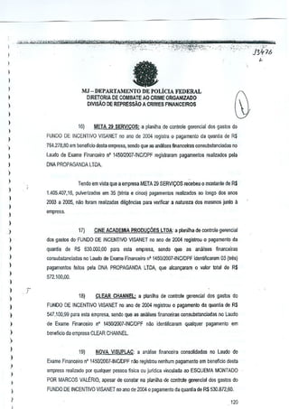 - ~l!i>w4@n"tz;atii**~w_
-':,-;' -.,.
..,

~j-y4;eli-;,¥i!wj1~

!':;; ","--'

)

t: f?"1ii¥ath _. _ -rYe "b' a "-"1'
-rTW
_
_
, ',,_.
,_"
?t~i'i'f;jJt.)f:7'5:;:·'
"""'-.,'
J3ft]!>
'n'_',

,_.'.

'<>!-

"

fa

)

l

,

)

MJ -DEPARTAMENTO DE POLiCIA FEDERAL
DIRETORIA DE CDMBATEAO CRIME ORGAN!ZADO
DIVISAO DE REPRESSAo A CRIMES FINANCEIRQS

)
)

l

,

16)

META 29 SERVICOS: a plnnilhs de conlrole gerencial des gaslos do

FUNDQ DE INCENTIVO VISANET no ano de 2004 regislra 0 pag8menlo da quantia dB R$

)

764,2,8,80 em beneficio desla empresa, sendQ que as analises flnancciras consubstarteiadas no

l
)

Laudo de Exame Financeiro nO 145012007·INCIDPF regislr<lram pagamentos realizados pela

l
)

DNA PROPAGANDA LTOA,

)

Tendo em vista que aempresa META 29 SERVICOS recebeu 0 mootanle de R$

)

1.4D5.407,16, pulverizados em 35 (trinla e cinco) p<lgamenlos realiza.dos ao longo dos anos

)

2003 a 2005, nilo loram realizadas dilia~ncias para veJificar a nalureza dos mesmos junto a

)

empresa.

)

l
17}

)

CINE ACADEMIA PRODUCOES LTDA: a planilha de conlrole gerencial

)

dos gasm do'FUNDO DE INCENTIVO VISANET no ana de 2004 regislrou 0 p<lgamenlo de

)

quanUa de R$ 530.000,00 para esla empresa, send) que as analises financeiras

)

consuhslJnciadas no Laudo de Exame Financeiro n' 145012()07-INC!DPF identificaram 03 (Ires)

)

pagamentos feilos pele DNA PROPAGANDA LTDA, que alcan~aram 0 valor tolal de R$

)

572.100,00.

)
)

)

r

18}

CLEAR CHAt4NEL; a planilha de contml<! gerenclal dos gaslos do

I

FUNDO DE INCENTIVO VISANET no ana os 2004 regislrou 0 pagamenlo de quantia de R$

)

547.100,9g para Bsla empresa, sendo que as aniltises fi~anceiras oonsubslanciadas no Laudo

)

de Exame Financeiro n' 145012007·INCIDPF nao id€nti~caram qualquer pagamenlo em

)

beneficioda empresa CLEAR CHANNEL.

)
)
)
)

I

19)

NOVA Vl5UPLAC: a analise financeira consolidadas no Laudo de

Exame Financeiro nO 145012007-INCJDPF nllo rejJistrou nenhum pagamento em benefiCia desta
empresa realizado par qualquer pessoa flsica cu jurldica vinculada ao ESQUEMA MONTADO

,

POR MARCOS VALERIO, ar>esar de conslar na planilha de controle gerencial dos gastas do

I

FUNDO DE INCENTIVO VISANET no ano de 2004 0 pagamento da quantia de R$ 530.872,60.

)

,

._""

,

110

 