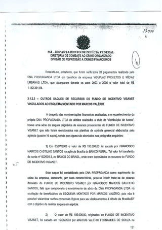)

l
)

)

L

a

)

DEPARTAMENTO DE POLtCLA FEDERAL
DIRETORJA DE COMBAlE AO CRIME ORGANIZADO
DlvrsAo DE REPRESSAo A CRIMES FINANCEIROS

MJ -

l
)
)
)

Ressalte-se, enjretanto, que fDram verificados 20 pagamentos re~lizado pela

l

l

DNA PROPAGANDA LTDA em beneficio cia empresa VISUPlAC PROJETOS E MiolAS

)

URBANAS LTDA. que alcan~aram duraote os anos 2003 a 2005 0 valor lolal de R$

)

1.162.391,94.

l
)

3.1.2.3 _ OUTROS SAQUES DE RECURSOS DO FUNDO DE INCENTIVO VISANET

)

VINCULADOSAO

ESQUEMA MONTADO PDR MARCOS VALt:RIO

)
)

A despeito das mO'limena¢es financeiras analisadas, e 0 reconhecimento da

)
)

pr6pria DNA PROPAGANDA lTDA de debito, realizados a Ululo de "distribuf(;M de 1ucros·,

)

houve uma serle de saques origin!irios de recursos pmvenientes do FUNDO DE INCENTIVO

)

VISANET que nao foram mencionados nas planilhas de cOiltrole gerenclal elaborados pela

)

agMcla (quadru16 SUPRl), sando que alguns sao abordados nos paragRlfos seguintes:

)
)
)
)
)
)

1} Em 03J0712003 0 valor de R$ 100,000,00 loi sacado por FRANCISCO
MARCOS CASTILHO SANTOS na agenda Brasilia do BANCO RURAL. Tal valorfoi trans/elido
da conti! n" 602000·3, no BANCO DO BRASIL, onde eRlm deposilados os recursos do FUNDO
DE INCENTIVO VISANET.

)
)

Este saque foi contabllizado pela DNA PROPAGANDA como supnmenlo de

)

caixa da empresa, enlrelartlo, par suas caracteristicas, pade-se inferir tratar-se de recurso

)

desviado do FUNDO DE INCENTIVO VISANET por FRANCISCO MARCOS CASTILHO

)

SANTOS, fato que comprovaria 0 envolvimento do socia da DNA PROPAGANDA LTDA na

)
)
)
)

oculta,ao de beneficianos do ESQUEMA MONTADO POR MARCOS VAL~RIO, pois nao e
passivel vislumbrar rawes comerciais logicas para seu deslocamentos a cidnde da Brasilial[)F
com 0 objeli'la de realil(lr saques em especie.

)
)
)
)

2)

0 valor de R$ 150.000,00, originados do FUNDO DE INCENTIVO

VISANET, foj sacado em 191G8/2003 por MARCOS VALERIO FERNANDES DE SOUZA na

121

 