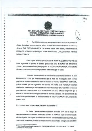 J
)
)

)

-

)

l

MJ - DEPARTAMENTO DE POLiCIA FEDERAL
DIRETORIA DE COMBAlE AO CRIME ORGANIZADO

l
)

DIVISAO DE REPRESSAO A CRIMES FINANCEIRDS

)
)
)

l
)
)
)
)

Em 16/08104, verificou-se urn pagamenlo de R$ 400.000,00, por meio de

7)

cheque desoontado em Dutra <lgencia, a favor de MARGARETH MARIA QUEIROZ FREITAS,

sOcia da DNA PROPAGANDA LTDA. Os recursos tiveram como origem, transferenclas do
FUNDO DE INCENTIVQ VISANET para a DNA PROPAGANDA l TDA, por conta e ordem do
BANCO DO BRASIL.

)
)

Estes saques recebidos por MARGARETH MARIA DE QUEIROZ FREITAS nao

)

foram regislrados na planilha de conlrole gerencial da conla do FUNDO DE INCENTIVO

)

VISANET, elaborada e fomecida palos prepostos da DNA PROPAGANDA LTDA, Bmbora tenha

)

sido mencionado M contabilidade reprocessada como distribui,llo de lucros.

)

~)

Tendo em vista a lolal falta de confialJilidade das 8ootalf6€S contabels da DNA

)

)

PROPAGANDA

LTDA, qua foram realizadas ap6s 0 inlcio das invesliga"oos com 0 u.nioo

)

prop6sito de acobertar 0 sistematico deswo de recursos da VISANET e do BANCO DO BRASIL,

)

pode-se conduir que os pagamentos no valor R$ 737.500,00 e R$ 400,000,00 estariam

)

relacionados

)

partiGipai;.'lo no ESQUEMA MONTAOO POR MARCOS VALERIO, estando comprovado que a

)

masma foi tambem benefrciada pelos desvios de recursos publicos e pelo consentimento da

)

operacionaliza~aQ da tavagem de dinheiro no interior cia DNA PROPGANOA nDA, empresa da

)

a remunerai;.'lo dcstinada a MARGARETH

MARIA DE QUEIROZ FREITAS por sua

qual era s6cia,

)

)
)

3.1.2.3.1-0UTROS

SAQUES MENCIONADOS NO QUADRO 02

)
)

as Pentos Criminals Federais elaboraram 0 Quadm 021~2 com a relac;ao de

)

pagamentos efeluados com base em reculSOSoriundos da VISANET, cujas caracterfstlcas sao

)

id~nticas <lquelas dos saques realizados com base nos empfllslirnos tornados no periodo, tais

)

como saques em espm:ie por meio de cheques nominais apresentados em agencias do BANCO

)

)
)

'(Ii Est> t.bela fo; mondon.d,
CONTRATOS P(JBLlCOS.

,,0 ponto 2.1_ FONTES PRJMARIAS: EXCEDENTEDE
.

LUCRO EM

 