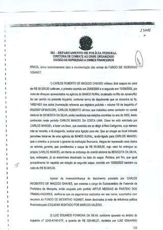 !

J 345'1

)
)

fa

I

l
)

Q

MJ - DEPARTAMENTO DE POLicIA FEDERAL

)

DIRETORIA DE COMBATEAO CRIME ORGANlZADO
DIVISAD DE REPRESSAo A CRIMES FINANCEIROS

)
)

BRASIL u~i~a
exduolvamente para a movlmentaQ~o <las verbas do FUNDO DE INCENTIVO

)

VISANET:

)

l
)

1) CARLOS ROBERTO DE MACEDO CHAVES: efetuou dois saques no valor

l.

de R$ 50.000,00 cada urn, 0 primeiro ooorrido em 2.510812003e 0 segundo em 1510912003, por

l

meio de cheques apresenlados na agencia do BANCO RURAL localizada no Rio de JaneiroiRJ.

)

Ao ser ouvido no presente Inquffiito, amforme termo de depoimento que

)

$8

encontra

as fis.

145011451 dos autos (numera~~DTeferent~<lOSregistros policiais _ volume VII do Inquenlo nO

l

002l2007·DFINIDCOR),

)

CARLOS ROBERTO afirmou que lrabalhou como conlador no wmite

eleiloral de BENEDIT A DA SilVA, entao candidata nas eleil;5es ocollidas no ano de 2002, tendo

l
)

conheddo neste perlOOo CARLOS MANOEL DA COSTA LIMA. Disse ter sldQ solicilado por
CARLOS MANOEL a tazer um favor, qua C<lnsistiaem se dirigir 11 Rua Cal6genes, cujo numero

l
)

nao se recorda, e lil chegando, realizar uma Mga~o para ele. Que ao Gl1egarao local indicado

)

percebeu lralar-sa de uma ag~ncia do BANCO RURAL, tendo ligado para CARLOS ~NOEL

)

que 0 orientou a procurar 0 gerente da instiluiylio flnanceira_ Alegou ter repassado seus dados

l

ao refeMda gerente, que providellCiou 0 saque de R$ 51),000,00, cujo flllor foi enlregue ao

)

proprio CARLOS MANOEL em lrente ao endere.;o do comit~ eleitoral de 8ENEDITA DA SILVA,

l
)

quo, entretanto, ja se encontrava desativado na data do saque, Relatou, par fim, que igual

)

procedimenlo foi repelido em relaQM ao segundo saque, ocorriOO em 1510912003 lambem no

)

valor de R$ 50,000,OQ,

)
)

Apesar

)

per CARLOS

REOBERTO DE MACEDO CHAVES, que ex~rceu 0 cargo de Subsocretario de Fazenda da

)

Prefeitura de Mesquila, entao ocupada pelo prefeilo ARTUR MESSIAS do PARTIDO DOS

)
)

da inverossimilhan;;a do depoimento prestado

.

)

l

TRABALHADORES, ve[ifica-se que os pagamenlQ6 realizados em seu nome, suportados com
recursos do FUNDO DE INCENTIVO VISANET, fornm destinados a rede de influencia politics
financiada pelo ESQUEMA MONTADO POR MARCOS VAU~.RIO,

I
)

2) LUIZ EDUARDO FERREIRA DA SILVA: conforrne apurado no ambito do

I

Inquerito n° 224541140·STF, a quantia de R$ 326.660,27, le:cbkJa por LUIZ EDUARDO

l

125

 
