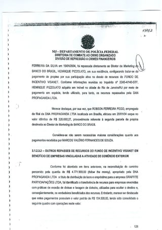 l
l

fa

l

l
)

MJ -DEPARTAMENTO

l

DE POLiClA FEDERAL

DIRETORIA DE COMBATE AO CRIME ORGANIZADO
D!VISAo DE REPRESsAo ACRIMES FINANCEIROS

)

l
l

FERREIRA DA SILVA em 1510112004, foi repassada dlretamente ao Diretor de Marketing
BANCO 00 BRASIL, HENRIQUE PIZZOlATO, em sua residencia, cilofigurando [ratar-sa do

)

)

p;>gamen!o de propina por sua particJpa9ao ativa no desvio de recursos do FUNOO DE

)

INCENTIVO VISANET. Confonne infonna95es T8unidas no [nquerito

l

HENR~

,

pagamento em especie, tendo ulilizado, para tanio, os recursos repassados peta DAN

)

n' 2245-41140-STF,

PIZZOLATO adquirtu urn imovel na cidade do Rio de JaneirolRJ por mekl de

PROPAGANDALTDA

l
l

Mere~e destaque, por sua vel, que ROBSON FERREIRA PEGO, empregado

)

da filial da DNA PROPAGANDA lTDA localizada em Brasilia, efetuou em 2010111)4saque no

)
)

~alor idenlico de R$ 32M60,27,

provavelmenle referen!e a segunda parcela da propina

)

destinada ao Direlor de Marketing do BANCO DO BRASIL

)
)

Considera-se noo serem necessarias majores consfderal;i.ies quanto aos

)

pagamenlos recebidos por MARCOS VALt:RIO FERNANDES DE SOUZA.

)

l

3J.2.3.2 - OUTROS REPASSES DE RECURSOS DO FUNDQ DE INCENTIVO VISANET EM

)

BENEFlclO DE EMPRESAS V1NCULADAS AATIVIDADE DE COMERCIO EXTERIOR

l
)
)

)

ConfOTme foi abordado em ttens anteriores, na reconstitui~ao do Gaminho

)

percorrido pela quan~a de R$ 4.771.900,00

)

PROPAGANDA LTDA a titulo de dislribui9ao de Ivcro e emprestimo para a empresa GRAFFITE

)

PARTICIAPA~OES LTDA foi identfficado a transf€r~ncia de recursos para empresas envolvidas

)
)

)
)

)

(follow the money), apropriado pela DNA

com praticas de evasao de divisas e lavagem .de dinheiro, uHlizadas para ocullar 0 destino e,
conseqiientemenle, os verdadeiros beneficiados dos recursos. Entratanlo, merece seTdest~cado
que estes pagamenlos possuiam 0 valor padra::. de RS 154.500,00, tendo sido consolidado 0
seguinte Quadro com oµera,oes nesle valor:

)

l

,
,

)

126

 