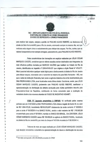 , '" .... "-,,-, ,--,-'twtttmmetrt;t:#
"

:'~";?:4.'~-*~_'1'1f$;ijjjififJ1:)j/-:":~''7';;j''~'-''-i-3+~5
's
,
_"""
_ ,_',,_"_:",<,>
_'_... ,'~,'.':_.,"-,._..
. ,'.,<,....
"
N'"

I

,"

~

-

I

fa

)
)
)

DE POLiClA FEDERAL
DIRETORiA DE COMBATE AO CRiME ORGANlZADO

MJ -DEPARTAMENTO

)
)

DIVISAO DE REPRESSAo A CRIMES FINANCEJROS

~

)

)

para realizar lais saques, sempre a pEKlidode PAULINO ALVES RIBEIRO, se deslocava da

)

cidade de 8elo HorizonlelMG para 0 Rio de Janeiro, retomando sernpre no mesmo dia, vez que

)

realizava esta ~iagem unica e exclusillamenle p<lraefetuar tais saqu(!s, Por fim, ca~tou que os

)

valores frarlSporladoseram sempre entregues, pessoalmente, para PAULINO ALVES RIBEIRO.

)
)

Pelas caracteristicas das transa¢es em especie realil(ldas par JOLIO CESAR

)

MARQUES CAS SAO, conciui-se que 05 valores sac;ados. seriam destinados aos integrantes da

)

rede infiu~ncia politics monlada por MARCOS VAl~RIO que residiam no Estado do Rio de

)
)

Janeiro, identific;ados no Inqullrilo n' 2245-41140·STF que originou a AqjQ Penal n' 47().STF.

)

Nilo

)

para efetuar saques, relomando com 0 numerario no mesmo dia para Belo Horizonte - MG, vel

)

que a sede.da. inslituiy~o financeira, bern CIlmo a agenda detentora da conla movimentada pela

)

DNA PROPAGANDA LTOA, eram localizadas nesia ultima cidade. COnclui·se, assirn, que JULIO

)

e possivel vlslumbrar qua!quer razilo 100icapara 0 deslocamento

a cidade do Rio de Janeiro

CESAR MARQUES CASSAO, junlamente com PAULINO ALVES RIBEIRO, auxiliavaT!1 a

)

l
)

operacionaliza~.'lo da distribui~:Io de dinheiro GOIlduzida pelo nOcteo publicitario descrito pela
Procuradoria·Geral

da Republica, conlribuindo de forma CIlnsciente para a ocultayao do

verdadeiro desuno dos recursos oriundos do FUNDO DE INCENTIVO VISANET.

)
)

)

ITEM "F" (§uposlo

emprestimo

a

SMP&8): foi verilicado -pelos exames

)

pBnciais que em 2110712004 a DNA PROPAGANDA LTDA eleluou resgate do;'lundo DI, no valor

)

de R$ 1.894.472,00, Ifansferindo R$1S0.570,009~ diretamente da conta corrente n' 602000·3

)
)
)
)

I

para a conla nO06.002241·4 no BANCO RURAL, sendo 0 valor restante de R$ 1.743.902,00
encaminhado para conta n' 601999-4, mantida no BANCO DO BRASIL Em 2210712004, JULIO
CESAR MARQUES CASsAO sacou R$ 150.000,00 na ag~ncia do BANCO RURAL, localizada
na ddade do Rio.de JaneirolRJ. por meio do cheque n' 413184 vinculado a nO06.002241-4.

)
)
)

Trata·se de mais urn saque realizado por JULIO C~SAR MARQUES CAssAo,
cuja aluayilo CIlnscienle e voluntaria na operacionaliza~ao do desvio e distribuiyao de recursos

)
)

)

,

"Tal valor CQIT"-'ponrlo a RS 150.000,00 .c,esud",

de CPMF

103

 