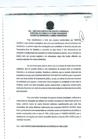 fa

)
)

)
)

MJ - DEPARTAMENTO DE POLicIA FEDERAL
OIRETORIA DE COMBATE AD CRIME ORGANIZADO

)

DIVISAO DE REPREssAO ACRlMES FINANCEJROS

)

Para vislumhrarmos a lanle dos recursos movimentados por MARCO:

l
)

VALERIO e peles demais investigados, b€m como pem IdenlifiG8nnOS oulros beneficiarios niio

l

iden~ficJdos na primeira eiapa das inyestiga~oes que subsidiaram a denuncia proposta vela

l

Procuradoria-Geral da Republica e convertida na Ac;Bo Penal n° 470, demons!rou"se ser

l

necessiino 0 detalhamenlo das operaq6es de crbdito realizadas no periodo, com a indic;a9ao do

)

destino dado aos recursos capJados e da subsequente o~gem dos fundos utilizados nas

l

evenluais quita'fl1es dos mutuos dislribuldos.

)
)

De uma forma geml, pode.se afirmar que os contralos de mutuo Imam de fato

)

celebrados, pais foi passivei verifiesr a real lrmsfer~ncia

l

de recursos entre as instituiy6es

)

financeiras e as cmpresas muluanas. Ressalle"se, entretanto, que os recursos originados dos

)

emprestimos tomados reiD ESQUEMA MONTADO paR MARCOS VALERIO p-odemrepresentar

)

tanto uma fonte primaria de ~nanciamento politico, au seja, um reforo;o de caixa das empresas

)

de publicidade para suportar a investimenlo inicial empregado na constituiyao de uma rede de

l

infiuencia, quanta uma fonte secundaria, quando represenlariam 0 pagamento reaiizada pelas

)

institui<;iies financeiras em razao do servio;o de lobby (intermedia<;ik> de inte~sses) desenvotvido

)

l

pe!o empresiltio.

)

)

Para uma melhor visualiza9iio do esquema criminoso invcstigado, verfficou-se a

l

necessidade de (l(jequayoo das analises dos contralos concedidos em delerminado periodo de

)

tempo. conforme laudos de exame financeiro real1zados espE!CifiC<lmenlepara C<lda foco

)

moment~neo das a96es deliluosas capilaneadas pelo empresario MARCOS VALERIO. Oesta

l

forma, p~meiramente se~o apresentadas as conGiusoesquanta aos emprestimos concedidos 110

)

l
)
)

perlodo compreendido entre os anos de 1999 a 2002 (laudo nO 1449/2007-INC!DPF), com 0
detalhamento, em seguida, d05 mutuos concedidos durantB os enos de 2003 a 2005 (LaudQ n'
1450/2007·INCIDPF).

)
)

3.2.1- DOS EMPRESTIMOS REFERENTES AO PERloDO DE 1999A2002

)
)
)

l

131

 