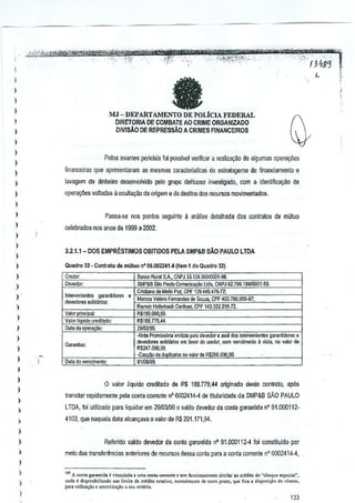 ,-

-,'

>'>'-'

,,'"
'm'¥W~-M
:dili2fk-'~
.'
""'" ,---':-'_~X"

,'" -,
,_,,"_:_:'
,
jt(l~, ,. tHZ'!' t'''?@tf¥ws#C, "',', ", _"_.,,,_,
'~'_""'_""$:'~VWk'i*tu,:tfVi&""T*t'4h'r
,'_,
""~,~,,,_
",' _"""'" ';"~,,~,of,,,;'1"""_'
__
"',.
, I3i1S(j ~"
~
-",!-!}.
--;-,
L

)

l
l

-

)
)

MJ - DEPARTAMENTO DE POLtCIA FEDERAL
DIRETORIA DE COMBATE AO CRIME ORGANlZADO
DMSAO DE REPRESSAo A CRIMES FlNANCEIROS

)

l
)
)

Pelos exames periciais foi p:lsslvel verificar a reaiiza!fao de algumas cperay6es

l
)

finanGeir8S que apresenlaram as mesmas caraclerislicas do estratagema de financiamento e

)

lavagem de dinheiro desenvolvid() pelo grupo delituoso invesligado, com a idwliflcayao

)

operay6es volladas Ii ccullavao da origem e do destino dos recursos movimentados.

de

)

l

Passa-1;S nos pontos seguinte a analise detalhada dos oontralos de mutuo

)

celeb~dos nos anos de 1999 a 2002,

)
)

3.2.1.1- DOS EMPRESTIMOSOBITIOOS

l
)

Quadm 33 • Contnto

l

Credoc

de mu!uo n' 05.002241.4 {I!em 1 do Qu.drQ 321

Devedoe

)

Inl1lt'Jenie"les garanlidore,

)

rft<vr;;Joressolk!~os:

)

)
)

Valor pnllCiNl'
Valor liquid" cretlilado:
Dala da ope'~:

)
)
)

I
)
)
)

Garantia"

Data do veocimenlo:

o

PELA SMP&B sAo PAULO LTDA

8aflCO Rural SA, CNPJ 11124_%9/OOGJ.!Ill_
SMP&B Silo Paulo Comunicacao lIja, CNPJ fj2.799.i84lOO0!-59,
Ctsti101ode Mello Paz, CPF 129,449,47B-72:
e I Marcos Val'riG Femarldes do Souza, CPF 403.700.95&-ll7:
Ramon Holtart>ach ardoso, CPF 143.:122,216-7:2.
C
R$190_000,OO,
R$188.779.44,
29100199.
·Nata PrOlllI,s6ria emiida pelo davedor & II'/al dos inlerveolenles g"ranlido,", "
deve"",", ""I;oMos em fa'Or do cre-:!or, oom venoimeolo a vi.la, "0 valor d&
R$247.000,OO,
-C."@'u"duplical"lnovaklrdeR$2ii6000.00.
01/O~9.

valor Jiquido credilado de R$ 188.779,44 originado desle

conlra1o, ap6s

transitBr rapidamente pela conta corrente nO6002414-4 de titularidade da SMP&B SAO PAULO

)

LTDA, foi utilizado para liquidar em 291031990 saldo devedor da coo(a garaotida nO91.000112·

)

4103, que naquela data alcan~ava 0 valor de RS 201.171 ,94.

)
)
)

Referido saldo devedor da oonla gara~tida nO 91.000112-4 foi constituido por
meio das transfer~ncias anteriores de re<:urr;osdessa conla para a oonla corrente nO 6002414-4,

)

l

l
)

"'"I/l """""" ,

'"' A <ont. &'If.n'illa I v;ncul>.d. a uma
roc"fundoMm,"", ,imilar ao "I~;to do "<h"qoo "']mi.I",
ond, ~ d"ro"ibm"do
"m limite de crldi<o ,"Ulti;", no,""I""""
d, <",'0 P""', q"e fica, disp"s'<;JQ""

par. ooil;""o;;oc ,moni"","" , ,eu ",;t<t;o_

,","C<-.
133

 