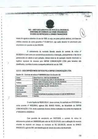 --'O"'''tjii'i~;'';''*~
"-', .-".
.
- -- - ..

'.

-"'Mm'
.·'5'

WT*C.r .
'c" 13};'3/ ';'I
'-'

-f%1Wft#t'wwn;:arW1WPW'irr

'wgj@!;l!zw., .. ""-"""%':'lIU'::~0"i'":-"·'jZ',iij::.':;'-':z,:.,:<,',' ';"'~,,,,.',_,.?_,,:.',,,.,,

- "~:}_",,.,8'
.

l
)

--

)
)

MJ-DEPARTAMENTO
DE POLiCIA FEDERAL
DIRETORIA DE COMBATE AO CRIME ORGAN!ZADO
DIVlSAO DE REPRESSAO A CRIMES FINANCEIROS

)

l
)

mese5 de ~goslo e setemom do anD de 1998, ou seja, em pleM periocio eleitoral, com base em

l

credilo& O!iundos _ciaconla garantida n' 91.000112-4. cujo saldo devedor loi amortlzado pelo

l

emprestimo em ques(ao no elia 291D3199.

)
)

o

)
)

raslreamenlo do montante liberado alraves do contralo de mOluo

n'

06,002241.4, bem como as caracterTsticas envolvendo a transaqao, prlncipalme~te 0 fato de ter

)

permanecicio em aberlo e sem quitaQao. indiCBffi lratar-se de Of)e18yaO visando dissimular ou

l

legilimar repilsses de recursos pela SMP&B COMUNICA9Ao

)

LTDA para terceiros nilo

identificooos, ocorridos durante a campanha eleiloral do ana de 1998,

)

l
)

3.2.1.2_ DOS EMPR~STIMOS 08TIOOS PELA SMP&B COMUNICA9Ao LTDA

l

Quadro 35 _ Contralo de mutuo rf 4681009100~jem 2 do Qu.dro 32)

)

)

GJ[,nt:a"

Banco Ru~ SA. CNPJ 33.124,%910001-98.
SMPtB Comu"l""",, ltd •• C~PJ 01 ,322.078,0001-95.
M",= Valerio Fernandes de Sauza. CPF 403.760.956-87;
Romon Hollerbach Cardoso, CPF 143322,21;>'72.
Cristiano deMaIIDPaz.Cf.F 129.449.47[;,72.
R$210.000,QO,
RS2G9.B3S,41,
07/()7/OO.
Cau21>ode (fupl;ca", de j?leslay~ de 5ervit;osno ,alo<de R$250.000.00.

)

Data do venoimenl<>

2$i{}7/(JQ.

Credor.

)

!levedor,

)
)

Tercei," garaI1ti:loI:

)

V.lor plin~pal:
Valor liquido:
Data da opera.

)

)

)
)

o valor Ilquido de R$2ll9,836,41, desse contrato, !oi creditado em 0710712000na

)

conla corrente nO 6002289-9. agencia 009. BANCO RURAL. de titularidade da SMP&S

l

COMUNICACAO LTDA, tendo suslenlado diversos dllbitos realizados nas contas da empresa do

l

n' 6002289-9 e 5002595-2,

l
)

)
)

Com pr€visiio de vencim~nto em 26107/2000, 0 contrato de mliluo foi
eletivamenle quitacto em 08/08/2000 pelo valor de R$ 223.374,35. com a utjliza.;:§o de recursos

)

oriundos de depOsito em cheque no montante de R$ 225.000,00, oriundo do BANCO

)

BRADESCO. ~ilncia 095, sem idenUnca~ao do nQmeroda oonta e da ti!ularidade,

,

)

l

135

 