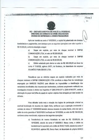 l

at

l
)

l

MJ - DEPARTAMENTO DE POLicIA FEDERAL
DlRETORIA DE COMBATE AO CRlME ORGANIZADO
DIVISAo DE REPRESSAO A CRIMES FINANCEIROS

)
)
)

Ap6s ser reunido oa conta n' 5GQ2595·5,

)

l
l
l

(I

capital foi pulverizado em diversos

transferilnci.,s e pagamenlos, com destaque para as SejJuintes QP€ra~oes com valor superior a
R$ 10,000,00, conforme descr~ao a seguir:
a)

)

Saque em especie, por moio de cheque nominal : SMP&B

COMUNICACAO LTDA, no valor de R$ 200,000,00;

)

b)

l
l

Saqua em especie, par meio de cheque nominal a SMP&B

COMUNICACAo LTDA, no valor de R$ 20,000,00;

)

~)

Debito autorizado pelo cllente no valQr de R$ 300.000,00 em favor da

)

conla n" 7115725, agencia 34371, do Bradesco, de tilularidade da empresa

)

SOLlM6ES PUBUCIOADE LTDA.

)

l
Ressalte-se que os referidos saques em especie realizados por meio de

)
)

cheques nomioais a SMP&B COMUNICACAO lTDA oonstituia a elapa final da metodologia

)

empregada por MARCOS VALERIO para difK:ultar au impossibilitar a identifica9ao dos

l

verdadeiros beneflcianos dos !€cursos que movimentava, conforme amplamente verfficado nas

)

investiga¢es levadas a efeitos nos InquMtos nO 2280-2114()-STF e 2245-4114Q-STF, sendo a

)

elimina~ao do paper froil (trilha do papel) do capital 0 objetwo final almejado por todo lavado! de

)

dinheiro.

)

)
)
)

i
Para dincullar ainda mais a alua~ao dos 6rgaos de per.iecuyoo criminal na
eventual localiz~o

de recursos de origem lliella, verifica-se que a opera9ao envolvendo 0

)

contrato de mutuo nO 1035/009100 IllmtHlm abaroou recursos de outras fontes, uma vez que 0

)

satdo da conta garantida nO 98.001 ()20·5 veriffcado em 1!l/1012000; no valor de R$ 164.022,96,

l

conforme aGima mencionado, originou-se das seguintes opera~Oes:

)

a) Transferencia

de mesma titularidade no valor de R$ 125.000,00, de

)

l
l
l

1811012000, oriundo da oonta n' 6002595-2. Nessa Cl)nta, 0 dlibito da
transfenlncia foi suportada pete crMito de R$ 94.118,00, orlundo da conta n'
92.244163-5, ag~ncla 002, Banco Rural, de 1itularidade do pr6prio BANCO

)

l
)

137

 