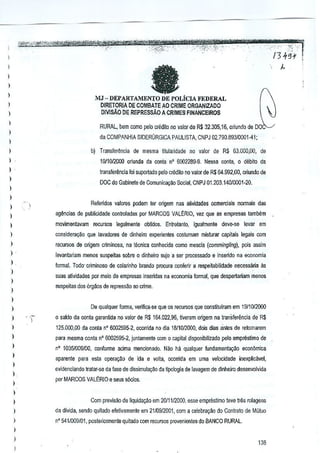 I
l

a

)

)

l

MJ - DEPARTAMENTO DE POLiCIA FEDERAL
DIRETORlA DE COMBAlE AD CRIME ORGANlZADO

)

DMsA.O DE REPREssAo A CRIMES FINANCEIRO$

I
l

RURAL, bern como pelo credilo no valor de R$ 32.305,16, oriundo de DO

)

da COMPANHIA SIDERURGICA PAULISTA, CNPJ 02.7S0.SS31000Hl;

)

l

b) Transferenda de mesma lilularidade no valor de R$ 63.000,00, de

)

19/1012000 oriunda da conla nO 6002289·9. Nessa conrn, 0 debito da

)

lransferencia 10isup-Mado pelo crMito no valor de R$ 64.992,00, aliundo <Ill

)

DOC do Gabinete de Comunicayao Social, GNP J 01.203.14010001·20.

)

)

Referido~ valores podem leT origem nas alillidades comerciais normais <las

)

)

ag~ncias de publicidade conlmladas por MARCOS VALtRIO, vez Que as empresas tambem

)

movimentavam recursos legalmente obUdos_ Enirclanto, igualmente dave-sa levar em

)

considerayao que lavaliores de dinheiro experientes costumam misturar capitais lege;s com

)

reculSos de origem eriminosa, oe tecniea conhecida como mesela (commingling), pois as.sim

)

levanlariam menos suspeilas sobro 0 dinheiro Stljo a sar proC€ssado e inseMo na economia

l.

formal. Todo· criminoso de colarinho brando procure confari! a respeilabilidade necessaria as

)

sues atividades por meia de empresas inserides na economia form~l, que despertariam menos

)

suspeitas dos orgaos dB repressao 80 crime.

)
)
)

De qualquer lorma, ve~fica-'le que os reC'JISOS constitulram em 1911012{)()()
que

)

o seldo da conta garantida no valor de R$ 11>4.022,93,tiveram origem ne trans/erencie de R$

)

125.000.00 de conla n" 6002595-2. ocorrida no die 18/1012000, dois dias antes de retomarem

)

para masma conta n' 6002595-2, juntamenta com 0 capital oisponibilizado pelo emprestimo de

)

n' 1035/009/00. conlorme acima mencionado. Nao hi! qualquer fundamentayilo

)
)
)

l

ecort6mica

aparenle para esta oper~~~o de ida e volta, ocorrida em uma velocidade inexplicavel,
evideociando tratar-sa da lase de dissimulagao de tipologia de lavagem de dinheiro desenvolvida
porMARCOS VALt:RIOe seus s6cios.

)

l

Com previsao oe liquida¢o em 20111!2CO-O, esse emprestimo teve Ir~s rolagens

)

da divida, sendo quilado eietivamente em 21/09/2001, com a celebra930 do Controlo de Mutuo

)

n' 541/009101, posleriormeole quitado com reculSos provenientes do BANCO RURAL.

)

)

I

)38

 