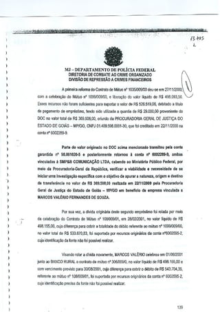 l
1

a

)

1
l

MJ - DEPARTAMENTO DE POLiCIA FEDERAL
DIRETORIA DE COMBATE AO CRIME ORGANlZADO

l

l

DIVIMo

f~

DE REPRESSAO A CRIMES FINANCEIROS

~

)
A primaira refo!lll8 do Coniralo de Mutuo n' 10351009100 deu-se em 2711112000,

)
)

com a calabra,lio do Mutuo nO 1099/009100, e libera,ao do valor I[quido de R$ 498.093,50.

l

Ess€s fecursos nao foram sunclentes para suportar 0 'Illlo! de R$ 526.519,06, debitado a tiluKJ

)

de pagamenlo de emprestimo, tendo sido ulilizada a quanlia de

)

OOC no valor tolal de R$ 369.505,00, oriundo da PROCURADORIA GERAl DE JUSTICA DO

l

R$ 29.000,00 proveniente do

ESTADO DE GOlAs - MPIGO, CNPJ 01.4M,59S,OOOl-30, que!oi credilado em 2211112000 na

)

oonta n" 6002289-9.

l
)

Parte do valor originado no DOC acima mencionado transi!ou pEllaconta

)

l

garan~da

nO 98.001020-5 e posterlormente

)

vinculadas

a SMP&B

)

meio da Procuradoria·Geral

1

iniciaruma hwestiga~ao espec1fica com

1
)

l
)

COMUNICA'tAO

retornou

a conta n" 6002289·9,

ilmbas

LTDA, cabendo ao Ministerio pabllco Federal, por

da RepiibJlca, vermcar a viabilidade
0

e necessidade

de se

objetivo de apurar a natureza, origem e destino

da transferencia no valor da R$ 369.508,00 reallzada em 2211112000 pela Procuradorla
Geral de Justi~a do Estado de Goias - MPiGO em beneficio de empresa vinculada a
MARCOS VALERIO FERNANDES DE SOUZA.

)

)

POf sua vez, a divida originana deste segundo emprestimo Ioi rolada por meio

)

da celebra98.0 do Contrato de Mutuo nO 108,'009101, em 28/0212001, lID valor Ilquioo oe RS

)

498.155,00, cuja diferen9a para cobrir a 10tBiidade do debito referenle ao mlrtuo n" 1099/009100,

l
l

no ya~r total de R$ 533.870,83, foi suportada por fOOJISOSorigimirios da conla n'6002595-2,
cuja identifica~~o da fonle nao foi possivel realizar.

)

l

Vlsando rolar a dll'ida novamenle, MARCOS VALt:RIO celebrou em 0110612001

)

)

junto aoBANCO'RURAL

0 conlralo de muluo n' 3051OW/O, no valor liquido de R$ 498.155,00 e

)

C(lm vencimenlo previslo para 3010812001, cuja diferen~a para C(lbrir 0 debito de R$ 543.11)4,35,

l

leferenle ao mlituo n' 100009/01, !oi suportada pol recuJSos originarios da conla n' 6002595·2,

)

cuja idenlifica<;:ilo preciS<!da fonle na8 loi possivel reaiizar,

)

l
l
l

139

 