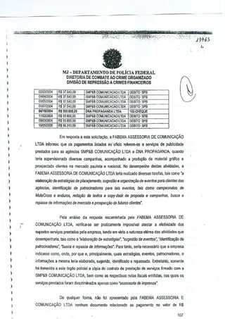I
I
)

fJ

l
l
)

MJ - DEPARTAMENTO DE POLiCJA FEDERAL

l

D1RETORIA DE GaMBAlE AO CRIME ORGANIZAOO
DIVISAO DE REPRESsAO A CRIMES FINANCEIROS

l
)

02i):lJ2ilO4
01~l04
03!a5l2004
Olm7!2'J04
04J1OJ2(104
1710212005
Oa!O:Jm05
jOlO_

)

l
)

l
)

RS 37540,00
R$ 37.540,00
R$ 37.540,00
R$ 37.540,00
R$ 50Q,OOO,Dn

spa

SMP&B COMUNICACAO l TOA
SMP&B COMUNICACAO l TOA

DEBITO

SMP&B COMUNIC,l,CAO l TDA

DEBITO

SMP&B COMUNICACAO l TOA
DNA PROPAGAIIDALTOA

DEBITO SPS
10'·CHEQUE

DEBITO SP8

spa

~

spa

93.&50,00

SMP&B COMUNICACAO LTDA

DEBITO

R$ 93.850,1)0

SMP&B COMUNICACAO l TOA

R$ 5631O.!.lO

SMP&B CQMUNICACAO LTDA

DEBITO SPB
DEBITO sPi!

R$

)

l
l

Em resposta a esla solicila~ao. a FABEMA ASSESSORIA DE COMUNICA9Ao
l TDA infOrTJl{)uque os pagamentos iistados

)

nD' oficio

prestOOos parn as agencias SMP&B COMUNICAyAO

)

reierem-sa a servi~os de publicidacte
LTDA e DNA PROPAGANDA, qUMdo

terta supervisionado diversas campannas, aoompanhado a produ9lio de malerial grillico B

)

prospectado ctientes no mercado paulista

)

6

nac~nal. No desempenho destas alividades, a

)

FABEMAASSESSORlA DE COMUNICACAo LTDA lelia realizado diversas tarefas, tais como 'a

)

eiaboroqikJ de esfratiigias de planejamen/o, sugesl~o & organilll~ilo de even/os para C/ientes d<Js

)

ag(mci<JS, identiffca~iio de patrocinadores

)

MotoCross e enrluros, reda980 de lex/os e copy-desk de propos/a e campanhas, bUSGa e

)

repasse de inrol)))a~oesde m~rcado e prospecqiio de Mums clientes".

para

lais even/os, iais como campeona/os, de

)

l
l
)

Pela analise da reslKIsta encaminhada pela FABEMA ASSESSORIA DE
COMUNICACAO

LTDA, veriftca-se sel praticamente impossivel slestar a efetiltidadB dos

)

suposlos serviyos prestados peta empresa, tendo em vista a natureza eterea das atividades que

)

desempenharia, tais como a 'eiabora~o de es/raiegias", 'sugestao de eventos', "identifica~o de

)

palrocinadores·, "busea e repils.se de infQrma~oes·. Para tanto, sena necessario que a empresa

)

indicasse como. oode, [)Of que e, prtncipalmente, quais estralegias, evenlos, patrocinadores, e

)

inf0Ol1~5es a mesma teria elaborado, sugendo, idenfificado e repassado. Entretanto, somente

)

foi fomecida a esle 6rg~o pO!icial 3 c6pia do contralo de presta«1o de servic;os firmado com a

l
)

)

SMP&B COMUNICACAO LTDA, bem como as respecllvas notas fiscais emitidas. nas quais os
serviC;05prestados foram descriminados apenas como "assessotia de imprense".

l
)

De qualquer forma. niio loi apresentado peJa FABEMA ASSESSORIA E

)

COMLJNICAt;:Ao LTDA nenhum documento relacionado ao pagamento no valor de R$

)

107

 