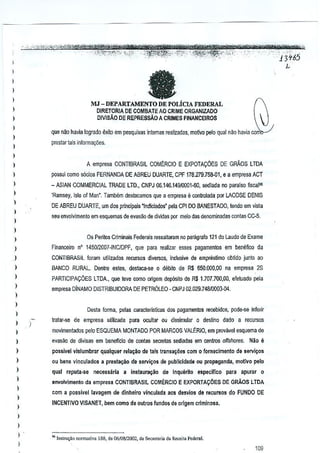 ::.::l.

,

'

,-¥ "','
~T (,to- 1m?' rt'dvdt''',6 M YftW~tiilfru..gVIl
?f
_ '

-- -.,
--"--"< ~',
"-"tti;fi¥i#t1YM*WZtL'
..... " '" ,;",.,.,-""'",,.,""''':,';''-'-'i'''-''-'''','-,"V"
·;-"""&'ffi':;"<4,:<%~4.1P
4.
- ",,' ""''''''·'t."·~K'-·-'~'''~''':,~;.;tt~""~i'''·".- " .-,", J..,
~.
..... . ',";':J,::':"r:;r~0r~:-"·';,;S'.- ""~':,?i}~:
.~,~;- "f,;;.',,· -'"C'''!--''f'''-''' '":;'.- .' - ',',
- ....
, .'.1

l
l

3+65

a

)

l
I
l

MJ - DEPARTAMENTO DE POLiOA FEDERAL
DIRETORIA DE COMBATEAD CRIME ORGANIZADO
DlViSAO DE REPRESsAO A CRIMES FINANCEIROS

)

que nao havia logrado exilo em peoquisas intcmas realizadas, mofivo pero qual nao havia corflo-/

)

prestar tais informa(:ij8s.

l
)
)

A empresa CDNTIBRASIL COMERCID E EXPOTA90ES DE GRADS LTDA

)

possui como s6dos FERNANDA DE ABREU DUARTE, CPF 178.279.75~Ol, e a empresa ACT

)

- ASIAN COMMERCIAL TRADE LTD., CNPJ 06.146.14910001-60, saliada no paraiso fisca~

)

'Ramsey, Isle of Man-, Tambem destacamos que a empresa e controlada por LADOSE DENIS

)

DE ABREU DUARTE, um dos principeis "indiciados' pela CPI DO BANESTADO, tendo em visla

l

seu eovolvlmento em esquemas de evasiio de dividas µor meio das denominadas contas CW.

)

)

l

Os Peritos Criminais Federais ressaltaram no p<lragrafo 121 do Laudo de Exsme

)

Financeiro 0' 145012007-INC/DPF, que para re~l[zar esses pagamentos em bemifico da

)

COOTIBRASIL loram utilimdos recursos diversos, inclusive de empnils~mo obtido junto ao

)

BANCO RURAL. Dentre estes, destaca-se 0 debito de R$ 650.000,00 na empresa 28

)

PARTICIPACOES LTDA., que leve como oMgem dep6sito de R$ 1.707.700,00, efetuado pala

)

empresa DiNAMO DISTRIBUIDORA DE PETROLEO -CNPJ 02,0211.74&'OOO3-G4.

)
)

Desta lonna, pelas caracleristicas dos pagamentos recebidas, pode-se inferir

)

)

)

tratar-se de empresa utilizada para ocultar ou dissimular 0 destino dado a recursos

)

rilOvimentados pe!o ESQUEMA MONTADO POR MARCOS VALERIO, em provavel esquema de

)

evasao de divisas em beneflclo de contas secretas S€diadas em cantros offshores,

)

passivel vislumbrar qualquer rela~ao de lals transa~6e5 com 0 forneclmento de $arvi~os

)

ou bens vinculados a presta~ao de servi~o$ de publlcidada ou propaganda, motlvo pelo

)

qual reputa·se

)
)

)

)

necessaria

a inst8ura~iio

de I~qul!rito

especlflco

Nao II

para apurar

0

envolvimento da empresa CONTtBRASIL COME-RCIOE EXPORTACOES DE GRAOS LTDA
com a posslveJ lavagern de dinheiro vinculada 80S desvios de recursO$ do FUNDO DE
INCENTIVO VISANET, bern como de outros fundos de or1gem crlminosa,

)
)
)
)

" Instru<;ao normalh'.

188, de 06108/2002, cia Secrolar;. da Reo,il' Fode"J.

109

 