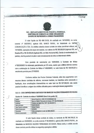 I
I

fa

I
)
)

MJ - DEPARTAMENTO DE POLiClA FEDERAL

)

DIRETORIA DE COMBATE AO CRIME ORGANIZADO
DIVISAO DE REPRESSAO A CRIMES FINANCEIROS

)
)
)

I
)

I
)

I

o valor liquido de R$ 498.134,50, foi creditado em 1411012002,na conla
corrente

nO 6002595·2,agencia 009, BANCO RURAL, de tilulartdadeda SMP&B~

l J.,

COMUNICACAo l TDA. Os crMilo5 oriundos desse contrato de mutuo permitiram efetuar, em
1411012002,Oper€90eS de saque em especie, nos vaklres de R$ 300.000,00 {Ag~ncia 005, em

Brasma-DF} e R$ 40,000,00 (Agenda 002, em Bela Horizonte.-MG). Devido 11ITlO1Iimenlacao do
perlodo, nilo foi passlvel vincular 0 valor remanescenle do mtituo a determinado debito.

)

Com previ8ao de vencimenlo' em 1310112003,0 Contralr> de Mutua

)

umrna

I

n' 0922/009102 foi refarmada parcialmente PDf 03 veres, sendo que a

)

com a celebr~9ao do Contralo de Mutua n' 490101)9103,no valor bruto de R$ 150.000,00 e

)

reforma ccorreu

venclmenta µrevisto para 2711012003,

)

)
Conforme analise dos Peritos Criminais Federais, alem dos pagamenlos com

)
)

recursos desses contratos de reforma, ocorreram 18l1lbem, no interstlcio entre concessao e

)

tiquidaQ~o, duze amor1iza90es intermedianas no vator Iotal de R$ 527.000,00, n~o sendo

I

passlvel idenlificar a origem dos crliditos u~lilados para a realiza~o desses pagamentos.

I
)

3.2.1.3 _ 005 EMPRESTIMOS 061TIDOS POR MARCOS VALERIO FERNANDES DE SOUSA

)

)

)

)
)
)
)
)

I.
I
)
)

,

)

Quadro 46 _ Contrato de miituo n' 8021009102(item 9 do quadro 32)
Credor:
!Jevedoc
Aiolistas'
Valorprinolpal:
ValorIi uidoClcdilOOQ:
Datada 0

'0;

Ga",",""
O.!a do vendm,nlo:

Banco Roral SoA., CNPJ 3~.124.959IOOOHNl.
MiITCO. Valer;o Fernande, ~a &l1lZ8,CPF <W3.760955-B7,
Cristia"" de MelloPa~, CPf 1Z9.449,476-72.
RIIJ50.000,OO.

R$348.708.5~.
:)5]09102,
Nola rorni..&ia no valor "deii.$50,DOQ,OO,
04112/02.

o valor Ilquido dosse ccnlra!o de mil!uo, no mantante de R$ 348.708,50, foi

creditado em 05109/2002, na conla correnle nO 80.000559,2, agenda OOS,BANCO RURAL, de
titularidade de MARCOS VALtRIO FERNANDES DE SOUZA. Nessa conta, 0 erectilo oriundo
desse contrato permitiu cfetuar as seguintes opcra90es a debilo:

 