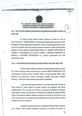 DEPARTAMENILiClA
FEDERAL
DfRETORIA DE COMBATE AO CRIME ORGAN1ZADO
DIVISAO DE REPRESSAO A CRIMES FINANCEtROS

MJ -

3.2.2 - DAS OUTRAS ORIGENS DOS RECURSOS MOVIMENTADOS ENTRE OS ANOS DE
1S99 A 2002
Os Peritos Criminais Federais tamb6rn anallsarnm no ambito do Laudo de
Exame Financeiro n' 1449/2007-INClDPF a movimenla~ao realizada peles empresas do grupo
invesligado de re(;ursos o~ginados de outras fontes, conforme conclusoes apresentadas a partir
do i!em 111.3 o ferelida laudo. Estas an1tiises procuraram reoonsti1J.lir 0 caminho percorrido pekls
d
dep6silos de valores o!iundos do pr6poo BANCO RURAL S.A., VISANET, SECRECTARIA DE
FAZENDA E PLANEJAMENTO DO DiSTRITO FEDERA.L, COMPANHIA IMOBIUARIA DE
BRASiLIA e PETROsRAs

DISTRIBUIDORA 'SA, oonforme consiuera0es

que selao

apresentadas a seguir.
I
)

3.21.1-

DOS DEPOSITOS EFETUADOS PElO BANCO RURAL NOS ANOS 1999 A 2002

I
)

Tendo por base a analise dos exlrato5 de contas bancarias descrilas no quadro

)

30, os P€~tos Criminais Federais observaram que a empr€sa SMP&B COMUNICACAO lTDA

)

toi beneliciana de creditos ariundes do BANCO RURAL ao longo dn periodo 1999 a 2002,

)

referindo-.se lais pagamentos, con/orme documentos fomecidos pela pr6pria insliluiyao

)



)

)

financeira, a crMilOs por serviGOSpres!ados pela agenda de publicidade.



A partir o~s notes fiscais examinadas, 101observado pelos perilos criminais de

)

Pollcia Federal urn amplo espedro de seJVil;os descrito$ como prestados pela SMP&S

)

COMUNICA9AO LTDA, que, alem de alividades de propagaflda e publicidade, abrangeram

)

organi~ay6es de evenlns, desenvolvimento e planejamenlo de proje¢o de institu~ilo BANCO

)

RURAL, fomecimento de sollware, reaiizavao de pesquisas de mercado do setor bancilrio, entre



Qutros, sendo que pala documeota~ao

)

w suports aoatisada nao foi passivel comprovar

a efeftva

presta~ao dos servigo$ ccntoatados.

)
)

)
)

Ressaltaram os peritos criminais de ccntabilidade da Pollcia Federal, enlfetanlo,
que 0 BANCO RURAL mantinha devidamenle arquivaoo os documentos de suporte dog

)

I
)

155

 