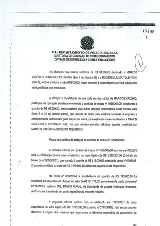 ;.:~j11tb~%1M~Mz~~~r

i

fa

)

L

MJ-DEfARTAMENTODE
POLiCIAFEDERAL
DIRETORIA DE COMBA TE AO CRIME ORGANIZAOO
DIVISAO DE REPRESSAO A CRIMES FINANCEIROS

)

I
I
I
I

VALERIO FERNANOES DE SOUZA (item 7 do Quadro 38) e a ROGERIO LANZA TOLENTINO

I

(item 8), ambos emmdos no dla 0811112000,dizem respeito II porcentagem que Ihes cabia pelos

Os cheques nos vJlores id~nticos de R$ 98.900.00 deslinado a MARCOS

)

smil(Os i[icitos que prestavam.

j
)

A reforr;ar a constatac;~o de que cada urn d(l$ s6cio$ de MARCOS VALERIO,

I
)

partlcipes da opera~ao simulada envolvendo 0 contrata de mutuo n01OWlO09fOO, rereberam a

)

quanlia de R$ 98.900,00, lemos lamMm dois QUiros cheques desconlados nesle mesmo valor

)

(itens 6 e 12 do quadro acima), que ap-esar de lerem sido emitidos nominais a empresa e

)

posteriormente endossados para saque em caixa, provavelmente foram destinados a RAMON

)

CARDOSO e CRISTIANO PAZ, vez que retralam pmcelas id~nticas aquelas recebidas por

I

MARCOS VALERIOe ROGERIO TOLENTINO.

I

I
PaSS<I-l>e analise da quit~o
a

)

do contrato de mutuo nO 10661009100:

)

A primeira reforma do contrato de mlituo n' 10661009100ocorreu em 08102101

)

)

com a celebra~o do urn novo cmpreslimo no valQ[ liquido de R$ 1.295.203.00 (Contralo de

)
)

)

Mutuo de nO 068ID09101),que somado a quantia de R$ 115.000,00 oriunda da oonta nO 60025952, suportou 0 debito no valor de R$ 1.41O.0s:J,68a titulo de pagamJnto do emprestimo.

)

)

Na conla n' 6002595-2 a transferencia da quantia de R$ 115.000,00 [oi

I
I

suportada por dep6sito em cheque, no valor de R$151.177,OO,pmvenienle da Gonta corrente n'

)

92.244163-5, agenci~ 002, BANCO RURAL, de Mularidade oa pr6pria Institui¥~o financeira,

I

conforme sera analisado em ponto especiftco do presente relatOrio.

)

I
)

)

A segunda reforma ocorreu cam a celebra,ao em 1710512001 de outro
empresUmo no valor IIquido de R$ 1.295.203,00 (contrato n' 27&1009101), nao senda possiwl
identificJr a origem dos recursos que suporlaram a di!cren,a necessMa ao pagamBnl0 da

I
)
)

w

 