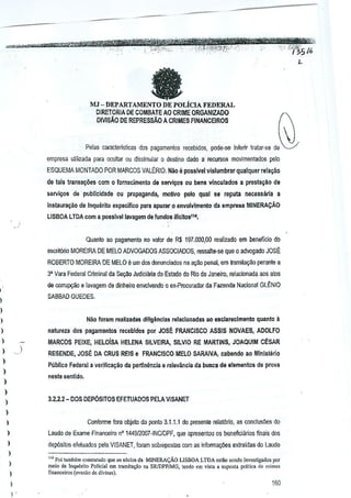 a

&
J

MJ - DEPARTM1ENTO DE POLicIA FFJlERAL

D1RETOR1A DE COMBArE AD CRIME ORGANIZADO
DIVISAO DE REPRESSAO A CRIMES FINANCEIROS

Pelas caracteristlcas dos pagamenlos recebldos, pode-se inferir tratar-se de
empress uliiizada para acullar ou dissimul~r 0 destino dado a recursos movlmentados pelo
ESQUEMA MONTADO POR MI'RCOS VALERIO. Nao a passlvel vislumbrarquaiquer

reiagaa

de Jals transa~oes com 0 fornecimeno dEl sarviyos au bellS vineulados a prestayio de
sarvigos de publleidade OU proP"93nda, molivo pelo qual se relluta necessaria a
instaijra~ao de Inquerito esp~cjfl~o para apurar

Q

envolvlmento da empl'e9a MINERAcAQ

LlSBOA LTDA com a p()6sfvallavagem de fundos iIIeJlo5lu•

Quanlo ao pagamento no valor de R$ 197.000,00 realizado em beneflcio do
escritorio MOREIRA DE MELO ADVOGADOS ASSOCIADOS, ressalte-se que 0 advogado JOS~
ROBERTO MOREIRA DE MELD

e urn dos denunciados

na ar;ao penal, em tramita~iiQ peranle a

3' Vara Federal C!iminal da $e(;30 Judiciiuia do ESlado do Rio de Janeiro, relacionada aos atos
de corrupgao a lavagem de dinheiro envolvendo 0 ex·Procurador de Fazenda Nacional GlENIO

SAB8AO GUEOES.

I
)

Niio foram reaHzadas dillgancias ralacionadas ao eselareclmento

)
)

quanto a

natureza dos !}agamenlos r~cebldos por JOSE FRANCISCO ASS[S NOVAES, ADOLFO

)

MARCOS PElXE, HELOiSA HELENA SILVEIRA, SILVIO RE MARTINS, JOAQU!M CESAR
)

).

)

RESENDE, JOSE DA CRUS RE1S e FRANCISCO MELO SARAIVA, cabi1ndo ao Minisierio
Publico Federal a verifica~ilo da pertlnencia e relevaneia de busca de elementos de ptova

)

neste senti do.

)
)

3.2.2.2- DOS DEP6sITOS EFETtJAOOS PELA VISANET

)
)
)

Cenforme 10m objeto do panlo 3.1.1.1 do presente reiat6rio, as conclus6es do

)

Laude de Exame Finanoeiro nO 1449{2007-INCIDPF, que apresentou os l>eneflciMos Mais dos

)

dep6sito5 efelUJdos pela VISANET, foram sobrepostas com as Infonna~3es extraidas do Laudo

I

"., ~m mmoem CQ"statadoquo os sOdo, d. MINERA<;:AOUSBOA LTDA o,tao ,cndo invesligados por

)
)
)
)

meio 00 !nqu"rito foljci,[ .m It&Itl;la~O ILl SRJDPF/MG, t,"rlo em vj,t •• <"PO'"' pcltica do ~';mc'

fin'n"eiro_' (.""'00 de <ltv;.. ,).

160

 