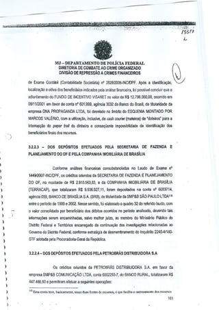 e

MJ - DEPARTAMENTO DE POLicIA FEDERAL

DIRETORIA DE COMBATE AD CRIME ORGANIZADO

~

DIVISAO DE REPRESSAo A CRIMES FINANCEIROS
de Exame Contab;1 (Contabilidade SocietMa) nO 2B28!2006·1NCIOPF. Ap6s a idenUficaQiio,
localizw;ao e oitiV<ldos beneficiarios indic~do$ pela analise financeira, foi possivel Goncluir que 0
adianlamenlo do FUNDO DE INCENTIVO VISANET no valor de R$ 12.798.560,00, ocorrido em

08111/2001 em favor da conta n' 601.999, agBncia 3032 do Bunco do Brasil, de lilularidade da
empresa DNA PROPAGANDA LTDA. foi desviado no ~mbito do ESQUEMA MON.TAOO POR
MARCOS VALERIO, com a u!ilizw;ao, inciusilfe, de cash courier (maleiros) de "doleiros' para a
interrupgao do paINr lrail do dinheilo e consequente impossibilidade de identific<lQ~o cIoo

,
,

bell€ficiillios finais dos recursos.
3.2.2.3 _

DOS DEP6slTOS

EFETUADOS

PELA SECRETARIA

DE FAZENDA

E

PLANEJAMENTO DO OF E PELA COMPANHIA fMOBIUARIA DE BRASluA
I

Conforme ana.!ises finanoeiras consubstanciadas no Laudo de Exame n'

I

144912007-INC/DPF, os creditos oriundos da SECRETARIA DE FAZENDA E PLANEJAMENTO

)

DO OF, no monlante de R$ 2.915.563,83, e da COMPANHIA IMOBILIARIA DE BRASILIA

I
)

(TERRACAP), que totaiizaram R$ 9.936.927,11, !cram deposilados na conta n" 6003714,

)

agencia 059, BANCO DE BRASluA SA {BRB), de ~tulari<Jadecia SMP&B sAo PAULO LTDA11!

)

entre 0 periodo de 1999 e 2002. Nesse sentido, foi,elaboradoo quadro 32 do rerendo laudo, com

)

o vatar consolidado por beneficiilrio dos debitos ocorridos no jl€rlwo

)

analisado, devendo tais

informa906s serem encaminhadas, salvo melhor julzo, ao membra do MinistMo

)

Publico do

Dislrito Federal a Territorios encarregado da continu89ao das investigao;i)es reiacionadas ao

)

Gavema do Distrito Federal. conforme estrali~gia de desmembrame~to do inquerito 2245-41140-

)

STF oootada j)8la Procuradoria·Geral da Republica,

)
)

3,2.2.4 - DOS DEP6sITOS EFETUADOS PELA PETROBRAs DISTRIBUIDORA S.A

)
)
)

Os crMilos oliundos da PETROBRAs DISTRIBUIDORA SA em favor da

)
)

empresa SMP&B COMUNICACAo LTDA. conla 600ng3-7, do BANCO RURAL, totalizaram R$

447 .4B6,60 e permitiram efetuar a seguintes oj)8ragles:

)
)

)

)
.

," 8sa conta (eve, baskamente, ossa, ~u" fOlltesde

teC",,"",

0 qu, facilita 0 r.,tre,m"oro dos ,courSo'

151

J

 