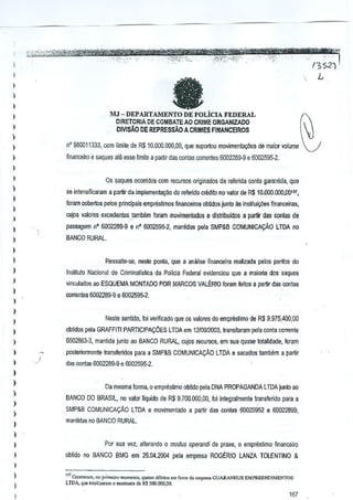 _

_

'0,,:

..

1

: un ""'1
/352/'

,- - -------m ....
,-,.:.,;,

-,:",'i>''1'~c4?JiiiJ*WiWg€%i,jjt'-~."__r._=--,
.'" '-c.'.; _'" ."
" ':
-",

TEB

~1 IW

-.
.,' :"',

_!

:

(I

)
)
)

N

MJ - DEPARTAMENTO DE POLiCIA FEDERAL

I

DIRETORIA DE COMBATE AO CRIME ORGANIZADO
OiVlSAO DE REPREssAo A CRIMES FINANCEIROS

)

)
)

n'

)

financeiro

930011333, com limite de R$ 10.000.000,00, que suportou mol'imentayiles de major volume ~'
€

saques ale esse limite a partir das conlas correnles 5002289·9 e 6002595-2.

)

I

Os saqu€s oconidos com recursos originados d<l rerenda conta garantida, qua

)

do referido crMito no valor de R$ 10.000,000,00111,

se intensificaram a partir da implementa~o

)

foram oobertos pefos principais empresUmQ, fioanceiros obUdos junto as insfituiltiies ffnance~as,

)

cujos vatores eXCedenleS.lamMm

)

foram movimentados e distribuldo$ a p<lrtir das contas de

)

passagt!m 0° 6002289"9 e nO 6002595-2, mantidas pela SMP&B COMUNICA9AO

)

BANCO RURAL.

LTDA no

I
)

Ressalte-se, nesle ponto, que a analise fionnceira realizada pelos peritos dQ

)

Insiitulo Nacional de Criminalfslica da PollcJa Federal el'idenciou que a maioria dos saques

)

vinGulados ~oESQUEMA MONTADO POR MARCOS VAL~RIO foram feitos a partir das conlas

)

correntes 6002289-9 e 6002595-2.

)

)

Neste sentklo, foi verificado que os va[ores do emprestimo de R$ 9.975,400,00

)
)

obtidos pela GRAFFITI PARTICIPA90ES

)

6002853--3, maotida junlo ao BANCO RURAL, cujos recursos, em sua quase totalidade, foram

)
)

LTOA em 1210912003, transiwram pela conta corrente

posteriOTmenle transreridos para a SMP&B COMUNlCA9AO LTOA e sacados tambem a partir
/

das conlas 6002289-9 e 6002595-2.

)

)
)
)
)
)

Da mesma forma, 0 emprestimo obVdo pela DNA PROPAGANDA LTDAjunto ao
BANCO DO BRASIL, no valor I1quido de R$ 9.700,000,00, foi integralmente lransferido para a
SMP&B COMUNICA9AO

LTDA e movimentado a partir das conlas 5()O25952 e 60022899,

manlidas no BANCO RURAL

)
)

I

Por sua vez, allerando 0 modus operandi de praxe, 0 emprestimo financ;eiro
oblido no BANCO BMG em 26,04.2004 pela empresa ROG~RIO LANZA TOLENTINO &

)

,

)

)

111Ooorremm, "" p,,,,',eJro':oomen,o, qUai," ",biro, em

f,,,,, d,

'ffipt<Sll

•.

GUARANHUS EMPREEND!MENTOS

LTDA. q,e ,o,"Ii""1ll 0 mo"""'o do R.S5[lJ,OOO,OO,

167

:.

 