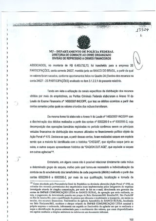 ,
1
)

e

)

I
)

N

MJ - DEPARTAMENTO DE POLicIA FEDERAL
D1RETORIA DE COMBATE AO CRIME ORGANtzADO
DIVlsAo DE REPRESSAO A CRIMES FINANCEIROS

I
I

~

)

I

ASSOCIADOS, no moniante de R$ 6.463732,73, !oi transferido para a empresa 28

)

PARTICIPAyOES,

)

os valores loram sacados, conforme aponlamentos feilos no Quadra 24 (Destillo dos recursos na

I

conta 24627 - 23 PARTICIPA(:OES) analisado no item 3,1.2.2.1 do presente rela!6rio.

oonla corrente 24627, mantida Junlo ao BANCO DO BR<l.SIL, a par1ir da qual

)
)

Tendo em ~ista a utiliza~M de canais especificos de distribuiCilo dos recursos

)

obtidos por melo de emprestimos, as Pento.s Criminais Federais elaboraram 0 Anexo Vl do

)

1

Laudo de Exame Financeiro n" 145012OO7·INCIDPF, que Iraz os dllbitos ocorrido$ a partir das

)

contas correnles palas quais os valores oriundos dos muuos transitaram.

)
)

Da mesma forma foi elaborado 0 Anexo V do Laudo nO 1450/2007·INC/DPF com

)

a discrimina~iio dos debitos realizados a parlir das conies nO 6002289·9 e nO 6002595·2, Guja

I

decomposigao das opera¢es

)

bancarlas registradas no perlocto confirmou serem os principais

veiculos financeiros de distribui~ao dos lecursos uUlizados no ~nanciamenlo politico a.bjelo da

)

N;ao Penal nO470. Destaca-se que, a partir dessas conlas, foram reaJizados saques em esp€cie

)
)

scndo que a maiOlia foi identificada com 0 histtlTico -CHEQUE", que significa saque junto ao

)

caixa, e outros saques apresentaram hisl6rico de 'SAQlCH.OUT.AGE", que equivaie a saques

)

em Quires agimcias'".

)

)
)
)

1
)
)

,

)

)

)
)

,

)

)

Entretanto, em alguns casos nao e passivel relacionar diretamenle cada mutuo
a delerminado grupo de saques, motivo pelo qual tcmou-se necessMo a individualiUl9ao da
conduta ou do envolvimento dos beneficiarios de cada pagamento (debito) realizado a partir das
conlas 6D022B9·9 e 6002595-2, por meio de sua qualificayilo, !ocaliza~ao e tomada de
COmO.bord,~o pda Procuradoria.Ooral da RepUblicana donuocia oferor:ida (4.0 Penal nO470), as
reti"das dos recurso, prove"ionte, do.>empr«tirno, eraIll implement.d., pol"" irrregrant.. do «q"e""
inyt'tigado arr.y« de simple, COmU";""9"", por moio do
ou c.m.il, diror:ion.da 00' gorent.. d""
<:<Jnt d. SMP&B c..'OMUN!CA<;AOLTDA no BANCO RURAl., d. op<ra,aQ que 'eria re.lizada, 0"
..
'oj., 0 p.gam'"to de d,'etn""arla qu,nti' "as PIa,", do Bolo HonzontelMG Br"QialDF, Soo P."lolSP
au Rio d, J,n.iro/RJ, com a qu,lifica¢o da p",o. que .fel""i. 0 ,eceb;mento e lran'pone, om mal" 0"
,acol ... dos '<curSO' finance;r(),. Fundonirio. d, ,gencia As .. ",bloia do BA1';CO RURAl., localiz.da
em Belo Hodzonl~>MG, rcc,biam 0 c"eque oriu"do d. SMr&B COMUNlCA<;AO LTDA "omin.1 it
prlipria empresa" endo"uuo, ;nfo=ando em "'guida '0 funcionario d. ag;;"cia en"! que So re.liz.ri. Q
"que. idcnlifica~ao d. pe"oa credenci.d. Fa,. 0 r<."<xbimentoos "."lore" quo cram di'p"nibiliz.do,
d
.m "peci. median'o a ,imples ,,<si"at"" ou rob,;"" em um documonto informal.
m

f,"

IBB

 