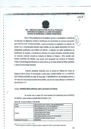 I

II

)

)
)

MJ - DEPARTAMENTO DE POLICIAFEDERAL

I

DIRETORIA DE COMBATE AO CRIME ORGANIZADO
DMsAO DE REPRESSAo A CRIMES FI~NCEIROS

)
)

Dave a Procuradoria·Geral da Republica apreciar a necessldade e pertinencia

)

)

da reaiiza~ao de diliyencias volladas :l identificB9ao rios beneficianos de recursos repassados

)

pelo PARTIDO DOS TRABAlHADORES,

)

8CQrdOCOm a decomposi9~o barteliria supra rerenda, vel que alguns favorecjdos nao foram

)

deYidamente qualificados pelo BANCO DO BRASIL. A oblengiio dos dados qualificativos de

I
)

a par1ir da ohtenqao do empn~sjmo em quest<1o,de

beoeflCi~rios de dleques e transler~ncias indicados nos exlralos bancarios analisados podera
sal realizada mediante consulta ao Cadaslro de Clienles do Sistema - ecs, mantido pela

)

I

BANCO CENTRAL DO BRASIL, cujo acesso sena franqueado aos membros do Minislerio

)

Publico Federal independentemente de orUem judicial, por se tratar apenas de darlos cadastrais

I

e nao de movimenlal,;8o financeira

)
)

Segundo pesquisas realizadas junto ao sistema do Tribunal de Justi~a do

)

Estado de Minas Gerais, 101homologado 0 acordo eolre 0 BANCO RURAL SA e 0 PARTIDO

I
)
)
)

DOS TRABALHADORES na A~ao de Execu~ao n' 002405861573-3, em tramitayao perante a
19' Vara Civel da Comarca de Belo HorizontelMG, cujo valor da causa alcan~ou

0 montante

de

R$ 8337.013, 11'21.

)
)

3.2.3.4· EMPRESTIMOS OBTIDOS JUNTO AO BANCO DO BRASIL

)
)

)
)
)

De aoomo com

QuadfOSS• Cont...to de Mutuo n' 3O~.2(to.o~1
Ban'" do Brasil. AgMcia G-.JIierre;: .• CNP J OO.ODIl.OOD12f
6!f.OO

ON/P"'M"da

)

R,m", ~'I_

)

lid•.. eN?J 17.397.016rooOf~
G,rd<:Go.
CPF:l,3.322.21,.;:?

!lleUoPaz. CPF,129.449.476-72
F,,,d,c<> Marcos castilho Santo'
Patticla Couonho
d. 8il,.'
Mart", V~I~Jiocom",
d, Sou,", CPF: 4(11760.956-1)7
Renild, M,n, &"0"90 f and" de Souza

Cn~ianode
FI,d,,",:

)
)
)

quadro 55, foram tornados OJ empreslimos junto ao BANCO

DO BRASIL, tod05 em favorda DNA PROPAGANDA LTDA.

)

)

0

Valor prinapol d. opeI~:

N..,,,

R$300.000.00

)
)

'" Niio [0; possivd ccnfirmar, en1l0"1IO, qual a orig,m do crcdito em ,xtCrn;ao TIe,1lo
a,an.

 