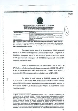 -

>
I

fa

)

I
)

MJ -DEPARTAMENTO DE POLiClA FEDERAL
DIRETORIA DE COMBATE AO CRIME ORGANlZADO

I
)

DIVlsAo DE REPRESsAo A CRIMES FINANCEIROS

I
)

Valor Ilq'idoaedil>cio:

)

1'$300.000,00

D,la". ope'~'

10i1l411l3 A Ubero,oo doo "c"'~
[>";10' crediiOOosdo mo:u!""

Oalad;)"oomallo:
01>" 1 • No

)

-

"""'I'" d. ",~~'"

CNl'!On.631.510000I-94,A 9'_

)

,",,,,, _

)

9"'" 0, ,mp~"';'
M,_

I
)

do

j,""" <Ie r.nda

I::MPRESARLIL MAXI. ,0 ,.:or
I SOI.9W-4"'Agenda 3002-5-' nom;",1 d. R$500.!l58,35. "ocul,do
- 1SIIl7J{i3.

)

)

ooorreu em 29ill4N3

..c"",•• quOl"

•

d, R="l> Fed....rn>; .... b ,.;c;"

P>bfda C>i.ffI!JoN""" ~

Ao I,,,!o do 2000.2<)0,.
V~M>.,,""

empresa Pia",",

S)v',

p>.;'- •

,mp;... -Pl",t.

_
li:<ae~ 01

, coola

~inii>,",ii>J,,,,it,,,,,,,, '~'"

"'luMo maMtIl do )"maW E~,a<I,do SloP,uIo, _.xia

I:i~". T"""'"
V.."",.

lO!~, .. eo!:<" "1O~1e, RI641.7l5pr

,,,

"'m~

Esse primeiro contfato, apesar de ler side assinado em 15/04/03, $Omenie foj

I ':

liberado no dia 29104103 em duas parcelas, a primeira de R$ 264,(100,00 e a segunda de R$

)

36.000,00. A libera9ilo dos recursos foi feita na conla n' 601999, do BANCO DO BRASIL,

)

quando apresenlava saldo media superior a R$I00,OOO,OO,tendo pennaneddo com essa media

)

por periooo superior a dais meses.

)

)

A partir da COIlta mantida pela DNA PROPAGANDA LTDA no BANCO DO

)

BRASil, foram realiladas duas Ir~nsfer~ncias para a conta corrente n" 88000814..$, no BANCO

)

RURAL, de titularidade de JOAO PIMENTA DA VEIGA FILHO, a primeira no dia 18103/03 e a

)

segunda em 25104103, gendo que amoas foram realizadas no valor de R$ 75,000,00.

)
)

)
)

)-

,

Em analise da conla corrente n" 600259S-2, manlda· pela SMP&B
COMUNICACAO LTDA no BANCO RURAL, tarnbem loram idenlifi~dos oulros dois di'ibitos no

)

valor de R$ 75,000,00 Gad~ urn, denominados de ·pagamentos de ooligayoo', realizadas em

)

favor dB conla 88000814-8, de litularidade de JOAO PIMENTA DA VEIGA FILHO, nos dias

)

18m3103 e 16l04103111•

)
)
)
)
)
)
)
)
)

U! As,Jm, con,ider,d,."
conI.. d. DNA PROPAGANDA LTDA. d. SMP&B COMUNlCAGAD,
vcTIfioou-se que nO poriodo de 18103103 , 30Kl4Kl3 <>correram quatro dolbilo. em favor do loAD
PIMENTA DA vmGA FILHO, lotalizando 0 morn,"" d. R$300,OOO,OQ. declara<;iiesprostad.. a
Em
Polic" Federal no ambilO do Inqufthu IT' 2215-41140.STF, MARCOS VAI..ERIO FERNANDES DE
SOUSA .firmou t" r,-"liz.dQ "" ,ef,rido, p',gomcnlos a litulo, de honot'''os .dvoc.tic;o, de
OQnsultori" juridic", prcmdas por JOAO PlMENTA DA VEIGA FlUlO. D ox-mini.l1o dos
Comu"ica,"" !>rnbi:rn.legou em S"as dec!a,.<;iie, (fls. 4130/4133 do lnquorilo nO2245) ler p,,,taUQ
"'IVi"", advoe,ticios n;o liligjoso, para a SMP&B COMUN!CA<;AO LTDA, ou ,oj., urn, coowllori.
omp,""bl de ",,""los,
..
"mID deflnidos polo. cli'"I',
pr;ndp,lmen" .. lacion.do, " <0"1"'0',
Enlrelanlo, JOAo PIMf,NTA DA VEIGA FlLHO disse 010ler p'oduzldo qual,]u., porecer esc,;,o p.ra •

179

 