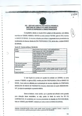 -'m;,;1

fa

)
)

)

I
)

"'

MJ - DEPARTAMENTO DE POLicIA FEDERAL
DIRETORIA DE COMBATE AO CRIME ORGANIZADO
DMSAO DE REPRESSAO A CRIMES FINANCEIROS

)

I
)

o empreslimo relerido no Quadro 68 loi quitado

)

ocorridos em 15105/03, 16106/03 e 15/07/03 na Gonia corrente

)

em

!rAs parrelas, com debitos

n' 601999,

ageucia 3032, manlida

no BANCO DO BRASil. Os recursos ulilizados para efetuar 0 pagamenlo fcram provenientes de

)

)

recebimeotos de diversos clienles da DNA PROPAGANDA LTDA. dentre eles, 0 pr6prio BANCO

)

008RASIL

)

Quadro 69 • Conlrato de Mutinfl' 303.200.709

)

ea>eo ;0 S""II, AU;'::'. Gulierr"", eNP J OO.OOO,OO(tfl
!69-W.

)

DNA P",pagatld,

Uda., CNP) Il.3S7.Il7MlOO1.o)3

)

~ri''''''' 1.1,10 Par. CPf:129.449.47e.72
'"'

Ramon Kdk<badl GardcoG. CPI':143j2221&-72

)

Fran<;i,,,,Mar",. Wlha

Fiadcreo;

)
)

V,IGt'
p.;ncipaf da op"a~

)

Va!<:<liqoldo

""di1.Y.jo:

Datada oJlOm~.

)

So,teo

P,triJ, Coo,oho Nunes claS'"
M= V~OrioFernandes de Sou," CPF, 403.760.956-81
Rerilda M'M Sa.'IlIaooF,,_des de SM.

)

RW,7O(I,OOO,CO

,,-

R$'l.lOll.OC(),QO
IlUeilos «odiW,os do mui<mo, rol,!ivos , quClas do fur>do de ",oda r~a BIJ
FIX CORPORATlVO,
nominal 00 R,2121tOOO,OO, "",,;';0
a "",ta
602.000-3 da Ag1!ncla 3032"

n",~or

)

~'"

)

)
)

o valor Ilquido do contrato em questao foi creditado em 22105103, na conta

)

corrente nO602000, na agencia 3032, mantida pela DNA PROPAGANDA LTDA. no BANCO DO

)

BRASIL. Essa conla era ufilizada para movimenta<;:aode recursos Originari9s da COMPANHIA

)

)
)

BRASILEIRA DE MEIOS DE PAGAMENTOS (IIsane), referenciada no Laude 262612006-INCDPF, ja objeto de apreCi~ilo no presente retat6rio.

)
)

Oeve-se dest3Gar, nesse sentido, que a garaniia real utilizada como garanfia



para obten900 des.se empre,timo,

ou seja, quotas do !undo de renda fixa BB FIX

)

CORPORJITIVO, foi cons~tulda com recursos provenientes de d<lp6sito de R$ 23,300.000,00,

)

feiro em 19105103,pela VISANET, realiZado porC(lnta e croem 00 BANCO DO BRASIL

)
)
)

)
)

SMP&B COMUN1CN,;Ao LTDA, tendo omi!ido "p-e"" parecere, • opini5es wrbai, a ,esp-eilo d.
""n",[o, .o,I;"dos, opiniiies po]a, qu,i< "c,bou " quanti. d. f($ 300,000,00.

180

 
