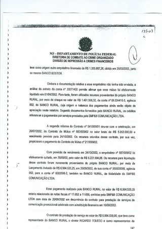 !
)
)

fa

)
)
)

MJ - DEPARTA.1vlENTO DE POLjCIA FEDERAL
DIRETORIA DE COMBATEAO CRIME ORGANIZADO
DMSAO DE REPRESSAo A CRIMES FINANCEIROS

I
)
)
)

teve C1Jmoorigem Dutro empreslimo linanceiro de R$ 1.355.887,26, obtido em 2610312002, junto

I

ao mesma BANCO BOSTON.

)
)

Embora a documenta9iio relaliva a esse empreslimo nao lenha sido mviada, a

I

anaJise do e~lrato da conta n' 33571400 permite alirmar que esSl'l mutua foi efetivamenle

)

liquidado em 0110412002, Para tanto, foram ulilizados recurso:; provenienles do proprio BANCO

I
)

RURAL, par meia de cheque no valor de R$ 1.491_506,32, da conla nO09.224416-5, agenda

)

002, do BANCO RURAL, cuja origem e natureza dos pagamantos ainda se[~o objeto de

)

aplecia~iio neste retaliino. Segundo documentos fornecidos pete BANCO RURAL, as cr'ldjtos

)

referem-se a pagamentos par servi90s prestados pela SMP&B COMUNICACJio LTDA.

)

)

A segunda reforma do Contmlo n' 5411009101 deu-sa com a celebraQao, am

)

2610712002,. do. Conlralo de Milluo n' 6871009102 no valor bruto de R$ 5.953.000,00

)

a

vencimenlo previsto para 24/1012002. Os recUf!lOS oriundos desse conlrato. por sua vel,

)

propiciaram a raaamenio do Contralo de Mutuo n' 2171009102.

I
I
)

Com previsao de vencimento em 24/1012002, 0 emprestimo 0' 6871009102 Ioi

)

efetivamente quitada, em 30/09/02, pelo valor de R$ 6.221.534,88. Os recursos para liquidaQao

)

)

)
)

desse C(lntrato Imam oovamenle provenientes do proprio BANCO RURAL, por meio de
)

l.an<;:amentoAvisado de RS 6.994.535.25, em 2610912002, de sua coota n' 350000066, agenda
002, para a conla n' 6002595·2, tamoom no BANCO RURAL, de titularidade da SMP&B
COMUNICAr;:Ao LTDA.

)

)
)

Esse pagamento realizado palo BANCO RURAL no valor de R$ 6.994.535,25

)

astaria relacionado. as nolas fisc~is n' 11.652 a 11.656, emitidas pela SMP&B COMUNICACAo

)

LTDA com dala de 20109/2002 em decorrencia do conlrato para presta~ao de servi90s de

)

comunicayao promocional celebrado com a instituiG~o financeira em t 610912002.

)
)

)
)
)

o contrato. de presla9ao de servi90 no valor de R$ 6.994.536,00, que tave como
rnpr€S8ntante do BANCO RURAL 0 diretor RICARDO TOLEDO € coma representantes

da

,

~;

 