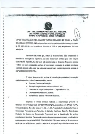-

,

-. ,"
'~""'=*hi'-W'!r.ill$YW'-"

,_. ,'.',

!,.<"";~.,.'$,,,~~
- ,. '--"',
,
"-""""'""'-;'
,',

-'''','

..

-"''i."f-',';,·
"""-.-,

..•.•..•
':,",-'

',",

-"enz'@&XmStMt®f-Uw ,
'"
_ ,;,,',T.' '_"_,

·JCL
I ;>07

_'

)

fa

)
)
)

MJ - DEPARTAMENTO DE POLiClA FEDERAL
DIRETORlA DE COMBATE AO CRIME ORGANIZADO
DlVlsAo DE REPRESSAO A CRIMES FINANCEIROS

)
)
)
)

SMP&B COMUNICAyA.O LTDA, MARCOS VALERIO FERNANDES DE SOUZA e RAMON

)

HOLLERBACH CARDOSO, fai ffrmado com base em proposta de prestacao de servivos no valor

)

de RS 8.228.865,00, com previsao de desoonto de 15% se pogo jnte~flllmBnte de forma

)

~n!ecipada.

)

I

Verificaram os perites que, embora 0 desconlo lenha sido considerado no

)

momento cia realiza<;oo do pagamento, as nolas fiscais foram emitidas pelo valor inlligral,

)

)
)

totalizamJo R$ 8,228,865,00, nilo tendo sido distrtminados os descontos nnanceiros obtidos.
I

TamMm nlio foram considerados serviliOs de terceiros para a execu~ao do contrato, em relagao

)

11emissao dessas notas, visto que lodos os recursos foram considerados como receitas da

)

SMP&B COMUNICAQAO LTDA.

)

I
)
)

o obJeto desse contrato, servi~

de comunic8CaO promocional, contemplou

maiketing esportivo e cullural para os seguinles eventos:
a)

Concurso Completo de Equitacao;

)

b)

Promor;:aodo pilato Bruno Junqueira - F6rmula Indy;

)

c)

CalendMo de Dan~ Conlemportlnea - Corpo de Baile l' Ato;

)

d)

Oficina de Artesanato Hara Ceramica;

)

e)

Turne Musical "Beatles - Um Tlibuto Brasileiro".

)

)
)
)
)

)
)

Seaundos os Peritos Criminais Federais, a documenla,iio

probante da

reaiizacao 60S sellii(Os par parte SMP&B COMUNICAQAO, apresentada pela BANCO RURAL,
limitou-se as c6pias da, nolas fiscais n' 11.652 a 11.656, Proposta de Prestacao de SelliliOs de
Comunicar;ao Promocional p<lfa PairoGinios de Marketing Esportivo e Cullum" e Contralo para

)

Presla9ao de SelliliOS de Comunica9i!o Promodonal, sem a disGfimina,iio de servi90s

)

execulados par 1erceiros. Tambem nao constam documentos que compro~em a realizagilo de

)

quaisquergastos par parte da SMP&a COMUNICAQAO LTDA para a realizac~o de tais evento5,

)

sendo que nas atividades em questao a agencia de propaganda e publicidade somente taz a

I
)
)

,

'

 