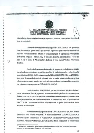 _w,

-w .~" -..

,.-,.

, "

-

,'-

-'{)565-

I

"

I
)


I

MJ - DEPART,c"ENILiclA
FEDERAL
DIRETORlA DE COMBATE AD CRIME ORGANIZAOO
DJVlSAO DE REPRESSAO A CRIMES FINANCEIROS

)

I
)
)

inte!mediavao das conlratacOes de servi'<Ds,recebendo, pam tanto, os respectivos descMl

)

titulo de comissao1OO.

)

Atendendo

)

)

larla documenta9iio

)

a requisicao

desse 6rgao polidal, 0 BANCO RURAL SIA apresenlou

(pastas 34135): que comprava

Q

patrocinio peJa inslitui~ao financeira dos

seguintes eventos esportivos e culturai,: 1) Concurso Complejo de EquitaC:!o; 2) Promol(io do

)

pilato Bruno Junqueira - F6rmula Indy; 3) Calenda~o de Dan~a Contemporanea - Corpo de

)

Baile l' Ata; 4) Oficina de Artesanalo Hara Cer.'lmica; 5) Tum§ Musical'8eades - Urn T~buto

)

Brasileiro.

)
)

Igualmente Imam apresentadas c6p!as da proposta de presta~iio de servi~

)

de

)

comunica~ao promocional para os refeIidos patrocTnios de marketing esportivo e cultural, que foi

)

encaminhado ao BANCO RURAL pela empres<l SMP&B COMUNICA9A,O LTDA em 27106/2002,

)

bern como do coosequenle contrato celebrndo entre as partes para prest~o

)

dos servi0S

releridos na proposta em queslao, com a indic~ao de que 0 banco contratante foi representado

)

nas tratlltivas pelo vice-presidenle JOS~ AUGUSTO DUMONT.

)
)

Justificou assim 0 BANCO RURAL, que em virtude dessa rel~M

)

I
)

profissional,

houve, naturalmente, fiuxo de pagamentos provenientes da ins~tui.,ao financeira-para a empresa

)

SMP&B COMUNICA9A,O LTDA, que foram reconhecidos no exame da regular contabilidade da

)

institul9~o financeira e em nada desproporcionais se consfderado 0 vulto da publicidade do.

)

BANCO RURAL, inclusive se levado em compara.,ao com os gasios publicitMos

)

empresas do mesmo porte,

de outras

)
)

)

)

o rastreamemo do pagam~nto de R$ 6.994.535,25 indicou que, ap6s ler side
creditado na CQnta corrente nO 6002595-2 de lilularidade da SMPSB COMlINlCA9AO

LTDA, 0

)

montan!e s~portou a translerencia de R$ 6,9()O.OOO,OO a conta n' 98.001020-5, de mesma
para

)

litula~dade, Na wnta nO 98,001020-5, 0 crMilo permiUu eletuar, em 30/09/02, as lranslerencias

)

I
)
I

'" NOMes
""", dove 0 v.lor dcvido 00< ,uOoonIt.'tad", ,., d"""'c.dQ O. nota fisc,l como so",i""
tercciro,. Otimes,"O ,or p.go diretam,nto polO~o"I"(>"t,,

de

149

 