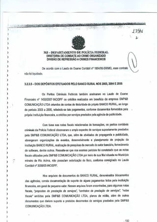 '
-" " ...-'~~~~
m:trt"1tW tt'£friikiWtnZ'Yfi'¥'iifft$if, 'iklik'i,
_" _ .
.
1,·:,:::':;;i;i(/W'lBlfW._'~'~><:":
',o.>/1_T(;::-'.' ,,',~':,-,- ",:-'-X~;:"·' '" 139/6
•

.•

"

..

- -

•

'p-

.

,','.

.' -

I
)
)
)

MJ - DEPARTAMENTO DE POLICIA FEDERAL

I

DIRETORIA DE COMBATEAO CRIME ORGANIZADO
DIVISAo DE REPRESSAO A CRIMES FINANCEIROS

)

I
)

I
)

De acordo com 0 laude de Exame Conlaoit nO
18~/06·SRfMG,esse contrato

nao 101liquidado.

)

I
I
I
I
)

3.2.3.5- DOS DEPOSITOS EfETUADOS
Os Peritos
financelro

PELO BANCO RURAL 20113,211ME 2005
NOS

Crimin31s Federais tamMm

analisaram no Laudo de Exame

nO 145012DD7-INCIDPF os credltos realizados em beneflcio da emprese SMP&B

COMUNICAt;:Ao LTDA oriundos de oonta6 de Utularidade do proprio BANCO RURAL, aolongo

)

I
I
I
)

do periooo 2003 a 2005,referindo·se tais pagamentos, conforme documen1os fomecldos pel3
pr6pria inslitui~~o financeira, a creditos par servi.,os presados pela agenda de puoliGidade.
Com base nas notas flscaisrelacionadas as transacOes, os pefitos contabeis

)

criminais da Poltcia Federal observaram

)

pela SMP&B COMUNICAt;:AO LTDA, que, alemde atividiiOOs de propaganda e publicidade,

)

abrungeram organizacOes de eventos, desenvolvimento e plenejamento de proje<;ilo
da

)
)

I
)

0

ample especlro de servi1;os supostamente preslados

institui~M BANCO RURAL, realizayao de pesquisa,s de mercado do setor bancano, Iomecimento
,de software, dentre outros, Ressalte-se que nos exames periciais Ioi constatado que as notas
f1scais utilizadas pela SMP&B COMUNICAt;:AO lTDA par meio de sua filial
situada no Municipio

)

mineim de Rio Acima, n~o possufam auloriZil~ao do f1sco, conforrne consignado no Laudo

)

Cont<lbif nO 3056105-INCIOPF.

)
)

Nos arquivos de documentos do BANCO RURAL, denominados blocamenlos

)

das ag~ncias, consta documenta~M

I
I
I
I

finaroceim, em geral de pequeno valor,Nesses arquivos foram €noontradas, para algumasnotes

)

I

de suports de al9uns pagamentos feitos pela
instilui~~o

~ais,'propos/as de pres/a9fio de S(ilVi0JS", ·contr.ltos de presla~iio de servir;os", 'notes
'
fiscais" emitidas

pela SMP&B

COMUNICAt;:AOLTDA, pianos de mldia, alem de outros

documentos que dariam suporte a produtos decorrentes de servi~os prestados pela
SMP&B
COMUNICAt;:AO LTOA.

)

I
_ 1RO

 