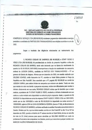 - ,'r_
••
-..' -',,- ",. '. ~.·'!"'_~",,,'j'••~","~jI;".,.,,*,~WWW.=~"",,~,_

!.
-',-- ·----' '~J;i_,.¥iYtrtwm~Jry:::.
PL~:£'0!W~*~~,;"
" ':'
-"'->~--',~:-:- __
.

1
I

135S2

-,

It

)
)
)

MJ - DEPARTAMENTO DE POLiCIA FEDERAL
OIRETORIA DE COMBAlE AO CRIME ORGANIZADO

)

)

DIVISAO DE REPRESSAO A CRIMES FINANCEIROS

)
)

COMt:RCIO E SERVIr;:O lTDA (R$ 98.500,00) receberam pagamentos relacionados a S!)rvi~os

)

prestados a catldidatos do PARTIDO DOS TRABALHADORES

)

nas eleic;i'ies ocorMas ana de
no

2002.

)
)

)

Segue 0 resultado das dilig~ncias relacionadas (lO raslreamento dos
pagamentos:

)

)
)

1) RICARDO COELHO DE BABRROS {R$ 80.000.00)e STAFf

AUDIO E

)

ViDEO l lOA {R$ BO.OOO,OO}: pro'lidenciada no ~mbilo do presente Inquento a oitiva de
foi

)

RICARDO COELHO DE BARROS, tendo este declaradoque na epoca do recebimento da

)

quan~a de R$ 80,000,00 (10/0112003)desempenhava a fun~ao de coordenador da campanha

)

eleitoral de JUDSON CABRAL, candidato do PARTIDO DOS TRABALHADQRES - PT ao

)

govemo do Esl~do de AJagoas. Afirmou que em dezembro de2002, em reuniao realizada rom

)

DELOSIO SOARES, entllo tesoureiro do PT, ocomda no Hotel Gloria proximo a Pra"" da

)
)

I

Repliblica em sao PallloiSP, ficou acordado que 0 PT pagaria R$ 160,000,00 ao comM de
JUDSON CABRAL para saldar dividasde campanha que estavam em aberto, Tendo em visla

)

que metade do valor era devkio a pequenes empresas, muitas com dificuldades para receber 0

)

dinheiro direlamenle em sua oonta, RICARDO COELHO relalou que loi decidido que a mai()r

I

credora, a produtora de TV STAFF AUDIO E ViDEO, receberia 0 dinneiro dlrelamenle em sua

)

conta e a oulm melade seria deposilada na conta do propIio depoenle.Assim, a quantia de R$

I

80.000,00 foideposilada na conla da empresa STAFFAUDIO E ViDEO LTDA em 08!Ol12(){l3,

)

sendo que no dia 1010112003 0 valor de R$ 80.000,OD toi depositad() na oonta ~oJTenle n'

I

1000002880, ag~ncia 2394 da CAIXA ECON6MICA FEDERAL(banco nO 104), de titularidade de

)
)
)

RICARDO COELHO DE BARROS, conforme veIificado na analise financeira consubstanciada no
Quadro. Relatou por fim, que na citada reuniao ocorMd8 em Sao PautolSP no dia 13 ou 147 de

)

dez€mbro de 2002, quando 0 direl6rto do PT eslava reunido no Hotel Gloria, formou"se umafila

)

de mais de 20 (vinle) pessoss para serem atendidas par DELUBIO SOARES em razilo GO

)

problemas financeiros das campanhas nos Estados, endo que nunca !eve qualquer conhllo com
s

•
)

MARCOS VAL~RIO FERNANDES DE SOUZA.

)

196

 